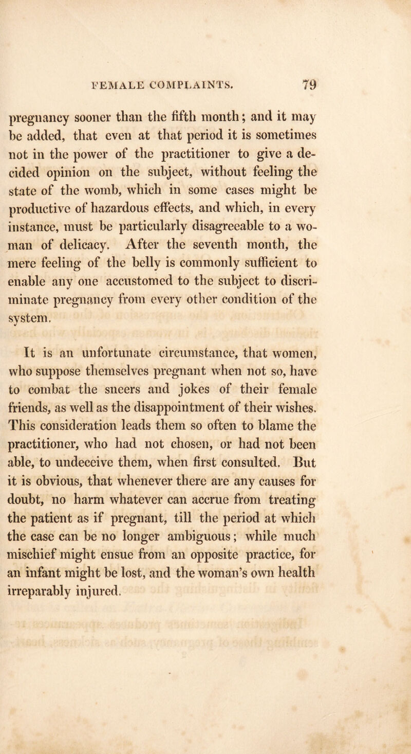 pregnancy sooner than the fifth month; and it may be added, that even at that period it is sometimes not in the power of the practitioner to give a de- cided opinion on the subject, without feeling the state of the womb, which in some cases might be productive of hazardous effects, and which, in every instance, must be particularly disagreeable to a wo- man of delicacy. After the seventh month, the mere feeling of the belly is commonly sufficient to enable any one accustomed to the subject to discri- minate pregnancy from every other condition of the system. It is an unfortunate circumstance, that women, who suppose themselves pregnant when not so, have to combat the sneers and jokes of their female friends, as well as the disappointment of their wishes. This consideration leads them so often to blame the practitioner, who had not chosen, or had not been able, to undeceive them, when first consulted. But it is obvious, that whenever there are any causes for doubt, no harm whatever can accrue from treating the patient as if pregnant, till the period at which the case can be no longer ambiguous; while much mischief might ensue from an opposite practice, for an infant might be lost, and the woman’s own health irreparably injured.
