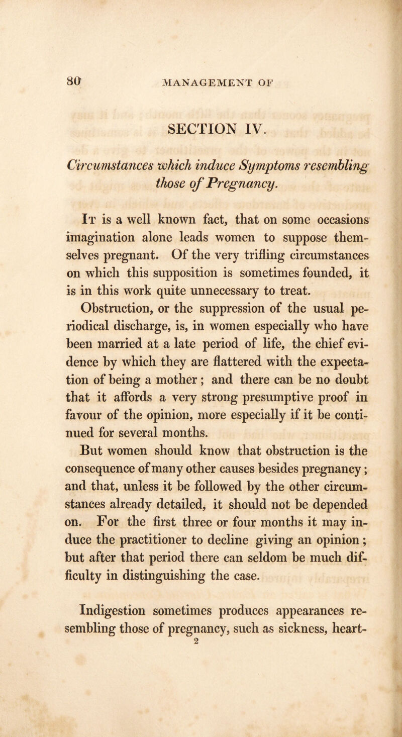 SECTION IV. Circumstances which induce Symptoms resembling those of Pregnancy. It is a well known fact, that on some occasions imagination alone leads women to suppose them- selves pregnant. Of the very trifling circumstances on which this supposition is sometimes founded, it is in this work quite unnecessary to treat. Obstruction, or the suppression of the usual pe- riodical discharge, is, in women especially who have been married at a late period of life, the chief evi- dence by which they are flattered with the expecta- tion of being a mother ; and there can be no doubt that it affords a very strong presumptive proof in favour of the opinion, more especially if it be conti- nued for several months. But women should know that obstruction is the consequence of many other causes besides pregnancy; and that, unless it be followed by the other circum- stances already detailed, it should not be depended on. For the first three or four months it may in- duce the practitioner to decline giving an opinion; but after that period there can seldom be much dif- ficulty in distinguishing the case. Indigestion sometimes produces appearances re- sembling those of pregnancy, such as sickness, heart-