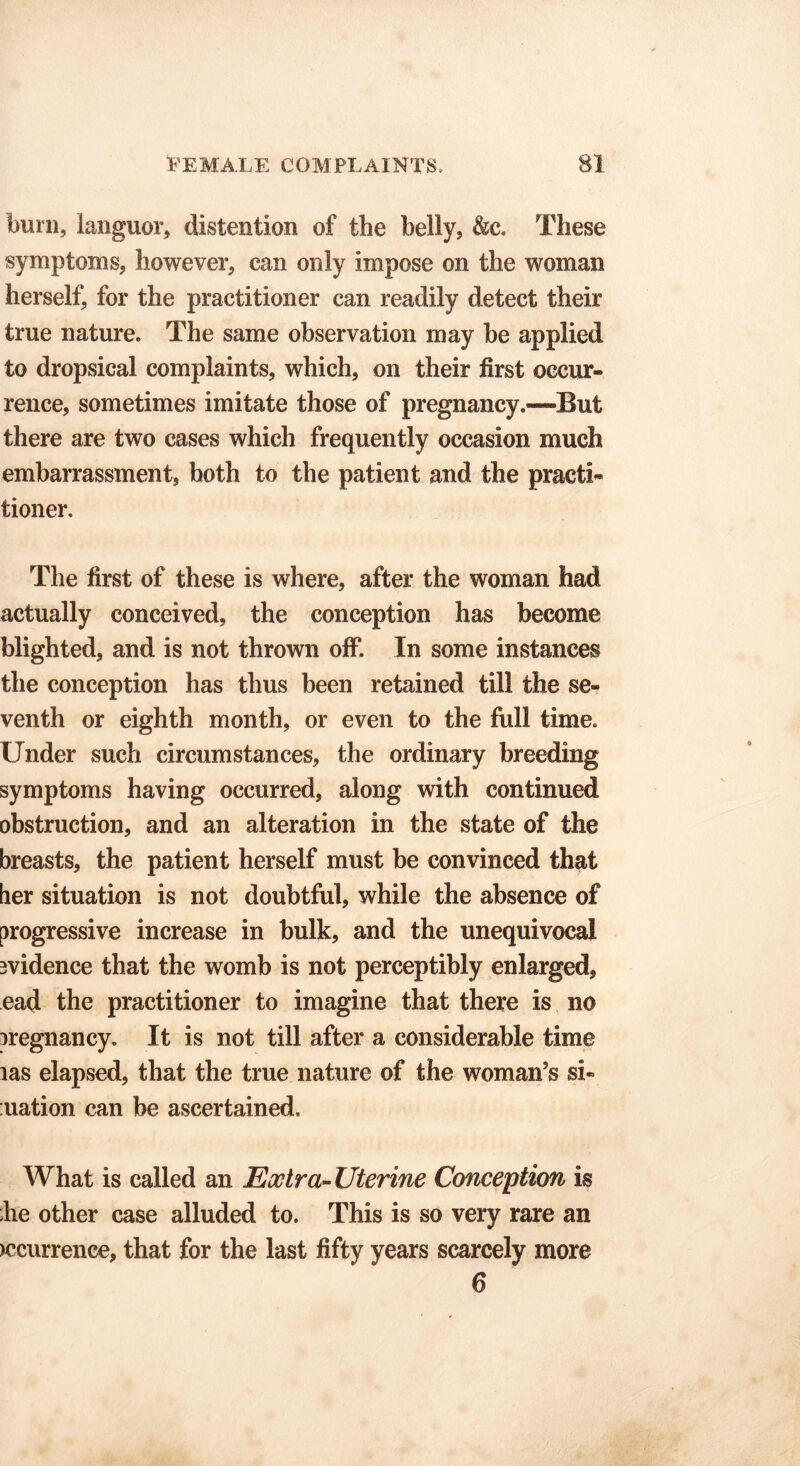 burn, languor, distention of the belly, &c. These symptoms, however, can only impose on the woman herself, for the practitioner can readily detect their true nature. The same observation may be applied to dropsical complaints, which, on their first occur- rence, sometimes imitate those of pregnancy.—But there are two cases which frequently occasion much embarrassment, both to the patient and the practi- tioner. The first of these is where, after the woman had actually conceived, the conception has become blighted, and is not thrown off. In some instances the conception has thus been retained till the se- venth or eighth month, or even to the full time. Under such circumstances, the ordinary breeding symptoms having occurred, along with continued obstruction, and an alteration in the state of the breasts, the patient herself must be convinced that her situation is not doubtful, while the absence of progressive increase in bulk, and the unequivocal evidence that the womb is not perceptibly enlarged, ead the practitioner to imagine that there is no pregnancy. It is not till after a considerable time las elapsed, that the true nature of the woman’s si- uation can be ascertained. What is called an Extra-Uterine Conception is he other case alluded to. This is so very rare an >ccurrence, that for the last fifty years scarcely more 6