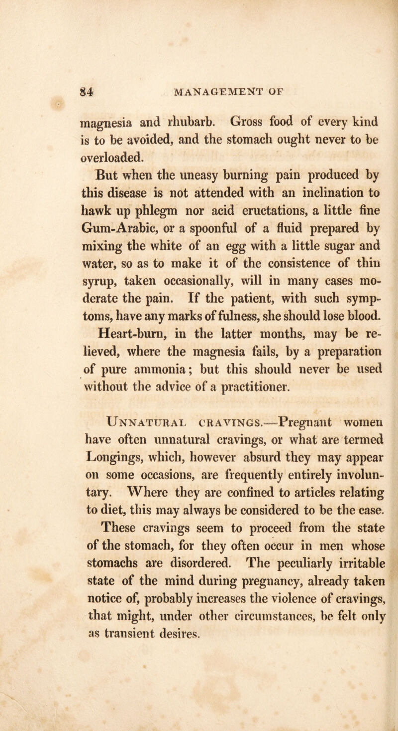 magnesia and rhubarb. Gross food of every kind is to be avoided, and the stomach ought never to be overloaded. But when the uneasy burning pain produced by this disease is not attended with an inclination to hawk up phlegm nor acid eructations, a little fine Gum-Arabic, or a spoonful of a fluid prepared by mixing the white of an egg with a little sugar and water, so as to make it of the consistence of thin syrup, taken occasionally, will in many cases mo- derate the pain. If the patient, with such symp- toms, have any marks of fulness, she should lose blood. Heart-burn, in the latter months, may be re- lieved, where the magnesia fails, by a preparation of pure ammonia; but this should never be used without the advice of a practitioner. Unnatural cravings.—Pregnant women have often unnatural cravings, or what are termed Longings, which, however absurd they may appear on some occasions, are frequently entirely involun- tary. Where they are confined to articles relating to diet, this may always be considered to be the case. These cravings seem to proceed from the state of the stomach, for they often occur in men whose stomachs are disordered. The peculiarly irritable state of the mind during pregnancy, already taken notice of, probably increases the violence of cravings, that might, under other circumstances, be felt only as transient desires.