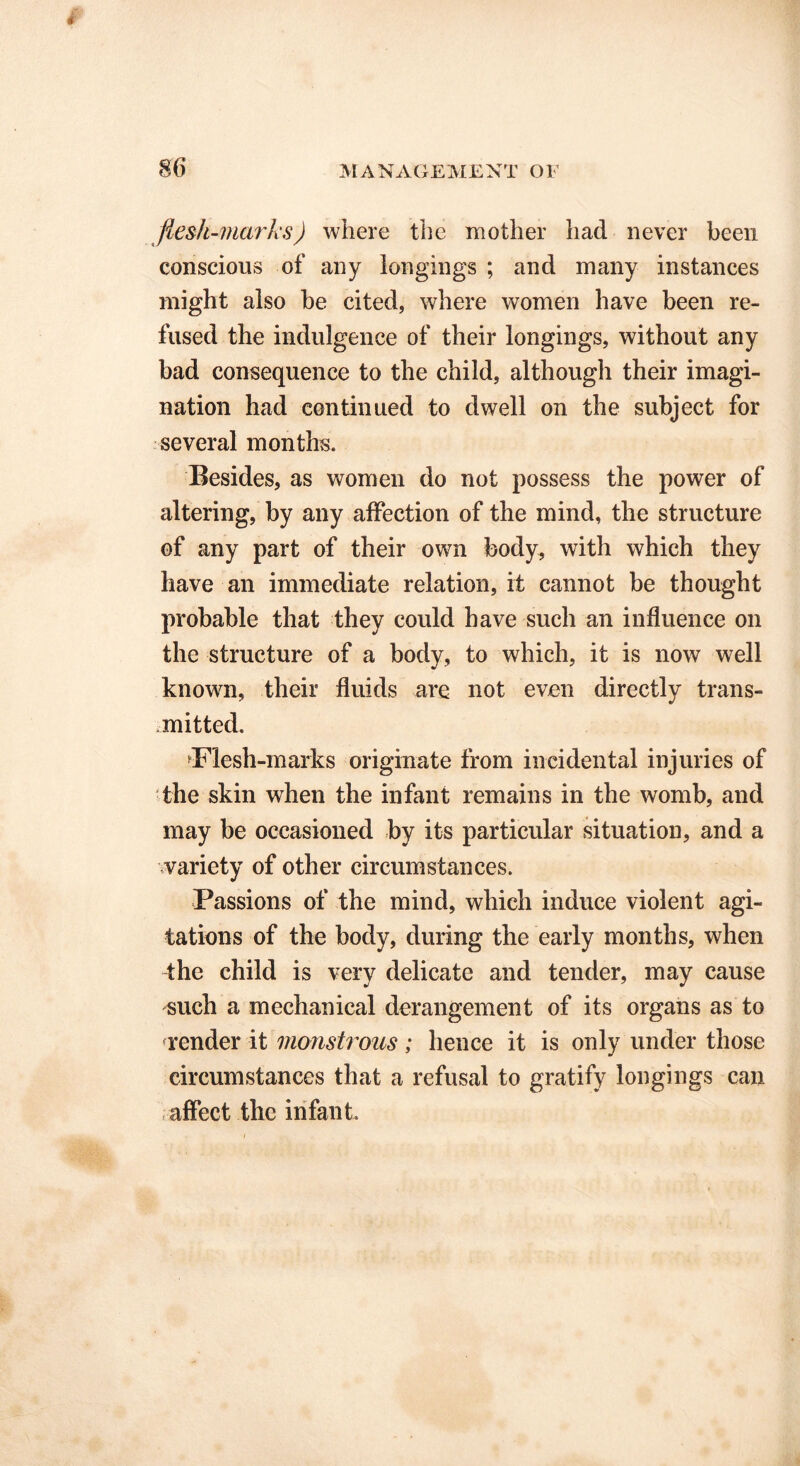 fiesh-mark.s) where the mother had never been conscious of any longings ; and many instances might also be cited, where women have been re- fused the indulgence of their longings, without any bad consequence to the child, although their imagi- nation had continued to dwell on the subject for several months. Besides, as women do not possess the power of altering, by any affection of the mind, the structure of any part of their own body, with which they have an immediate relation, it cannot be thought probable that they could have such an influence on the structure of a body, to which, it is now well known, their fluids are not even directly trans- mitted. Flesh-marks originate from incidental injuries of the skin when the infant remains in the womb, and may be occasioned by its particular situation, and a variety of other circumstances. Passions of the mind, which induce violent agi- tations of the body, during the early months, when the child is very delicate and tender, may cause such a mechanical derangement of its organs as to render it monstrous; hence it is only under those circumstances that a refusal to gratify longings can affect the infant.
