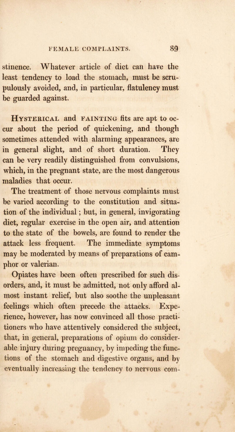 stinence. Whatever article of diet can have the least tendency to load the stomach, must be scru- pulously avoided, and, in particular, flatulency must be guarded against. Hysterical and fainting fits are apt to oc- cur about the period of quickening, and though sometimes attended with alarming appearances, are in general slight, and of short duration. They can be very readily distinguished from convulsions, which, in the pregnant state, are the most dangerous maladies that occur. The treatment of those nervous complaints must be varied according to the constitution and situa- tion of the individual; but, in general, invigorating diet, regular exercise in the open air, and attention to the state of the bowels, are found to render the attack less frequent. The immediate symptoms may be moderated by means of preparations of cam- phor or valerian. Opiates have been often prescribed for such dis- orders, and, it must be admitted, not only afford al- most instant relief, but also soothe the unpleasant feelings which often precede the attacks. Expe- rience, however, has now convinced all those practi- tioners who have attentively considered the subject, that, in general, preparations of opium do consider- able injury during pregnancy, by impeding the func- tions of the stomach and digestive organs, and by eventually increasing the tendency to nervous com-