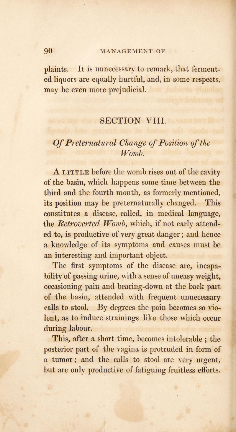 plaints. It is unnecessary to remark, that ferment- ed liquors are equally hurtful, and, in some respects, may be even more prejudicial. SECTION VIII. Of Preternatural Change of Position of the Womb. A little before the womb rises out of the cavity of the basin, which happens some time between the third and the fourth month, as formerly mentioned, its position may be preternaturally changed. This constitutes a disease, called, in medical language, the Petroverted Womb, which, if not early attend- ed to, is productive of very great danger; and hence a knowledge of its symptoms and causes must be an interesting and important object. The first symptoms of the disease are, incapa- bility of passing urine, with a sense of uneasy weight, occasioning pain and bearing-down at the back part of the basin, attended with frequent unnecessary calls to stool. By degrees the pain becomes so vio- lent, as to induce strainings like those which occur during labour. This, after a short time, becomes intolerable ; the posterior part of the vagina is protruded in form of a tumor; and the calls to stool are very urgent, but are only productive of fatiguing fruitless efforts.