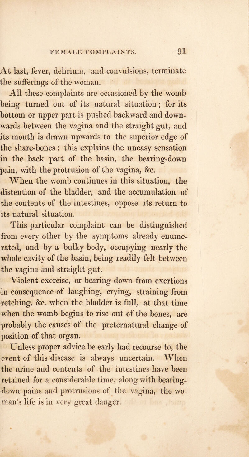 At last, fever, delirium, and convulsions, terminate the sufferings of the woman. Ail these complaints are occasioned by the womb being turned out of its natural situation; for its bottom or upper part is pushed backward and down- wards between the vagina and the straight gut, and its mouth is drawn upwards to the superior edge of the share-bones : this explains the uneasy sensation in the back part of the basin, the bearing-down pain, with the protrusion of the vagina, &c. When the womb continues in this situation, the distention of the bladder, and the accumulation of the contents of the intestines, oppose its return to its natural situation. This particular complaint can be distinguished from every other by the symptoms already enume- rated, and by a bulky body, occupying nearly the whole cavity of the basin, being readily felt between the vagina and straight gut. Violent exercise, or bearing down from exertions in consequence of laughing, crying, straining from retching, &c. when the bladder is full, at that time when the womb begins to rise out of the bones, are probably the causes of the preternatural change of position of that organ. Unless proper advice be early had recourse to, the event of this disease is always uncertain. When the urine and contents of the intestines have been retained for a considerable time, along with bearing- down pains and protrusions of the vagina, the wo- man’s life is in very great danger.