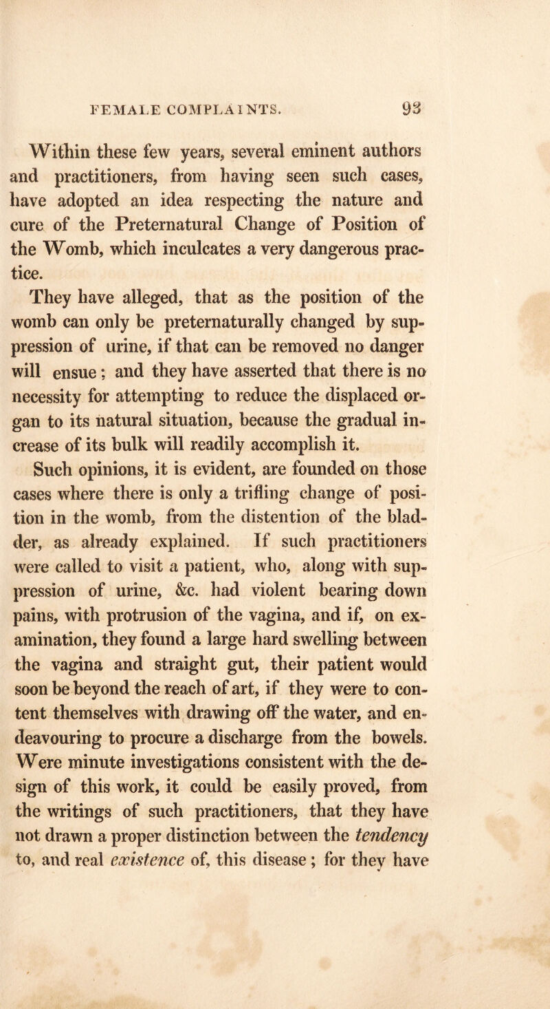 Within these few years* several eminent authors and practitioners, from having seen such cases, have adopted an idea respecting the nature and cure of the Preternatural Change of Position of the Womb, which inculcates a very dangerous prac- tice. They have alleged, that as the position of the womb can only be preternaturally changed by sup- pression of urine, if that can be removed no danger will ensue; and they have asserted that there is no necessity for attempting to reduce the displaced or- gan to its natural situation, because the gradual in- crease of its bulk will readily accomplish it. Such opinions, it is evident, are founded on those cases where there is only a trifling change of posi- tion in the womb, from the distention of the blad- der, as already explained. If such practitioners were called to visit a patient, who, along with sup- pression of urine, &c. had violent bearing down pains, with protrusion of the vagina, and if, on ex- amination, they found a large hard swelling between the vagina and straight gut, their patient would soon be beyond the reach of art, if they were to con- tent themselves with drawing off* the water, and en- deavouring to procure a discharge from the bowels. Were minute investigations consistent with the de- sign of this work, it could be easily proved, from the writings of such practitioners, that they have not drawn a proper distinction between the tendency to, and real existence of, this disease; for they have