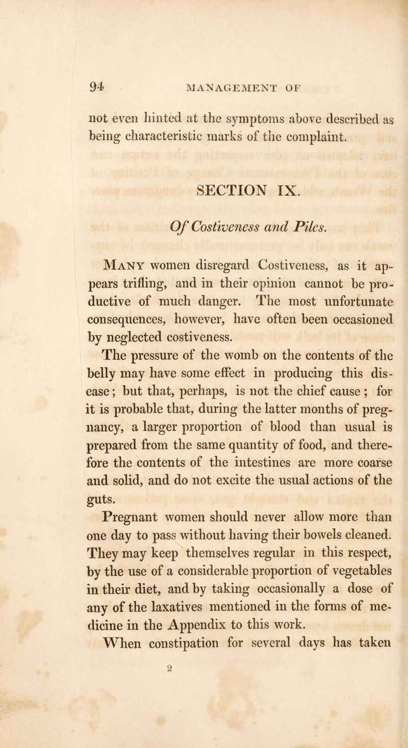 not even hinted at the symptoms above described as being characteristic marks of the complaint. SECTION IX. Of Costiveness and Piles. Many women disregard Costiveness, as it ap- pears trifling, and in their opinion cannot be pro- ductive of much danger. The most unfortunate consequences, however, have often been occasioned by neglected costiveness. The pressure of the womb on the contents of the belly may have some effect in producing this dis- ease ; but that, perhaps, is not the chief cause ; for it is probable that, during the latter months of preg- nancy, a larger proportion of blood than usual is prepared from the same quantity of food, and there- fore the contents of the intestines are more coarse and solid, and do not excite the usual actions of the guts. Pregnant women should never allow more than one day to pass without having their bowels cleaned. They may keep themselves regular in this respect, by the use of a considerable proportion of vegetables in their diet, and by taking occasionally a dose of any of the laxatives mentioned in the forms of me- dicine in the Appendix to this work. When constipation for several days has taken 2