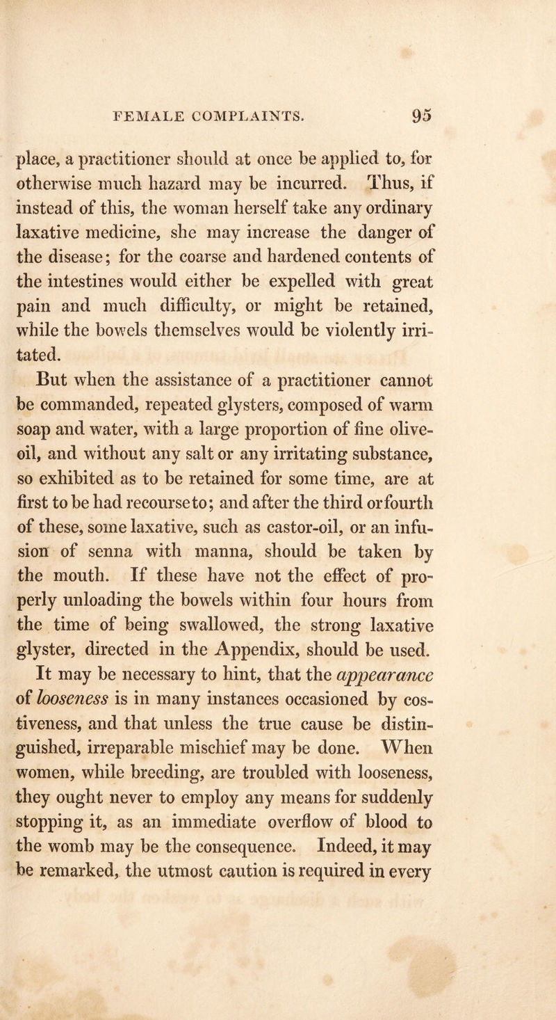 place, a practitioner should at once be applied to, for otherwise much hazard may be incurred. Thus, if instead of this, the woman herself take any ordinary laxative medicine, she may increase the danger of the disease; for the coarse and hardened contents of the intestines would either be expelled with great pain and much difficulty, or might be retained, while the bowels themselves would be violently irri- tated. But when the assistance of a practitioner cannot be commanded, repeated glysters, composed of warm soap and water, with a large proportion of line olive- oil, and without any salt or any irritating substance, so exhibited as to be retained for some time, are at first to be had recourse to; and after the third or fourth of these, some laxative, such as castor-oil, or an infu- sion of senna with manna, should be taken by the mouth. If these have not the effect of pro™ perly unloading the bowels within four hours from the time of being swallowed, the strong laxative glyster, directed in the Appendix, should be used. It may be necessary to hint, that the appearance of looseness is in many instances occasioned by cos- tiveness, and that unless the true cause be distin- guished, irreparable mischief may be done. When women, while breeding, are troubled with looseness, they ought never to employ any means for suddenly stopping it, as an immediate overflow of blood to the womb may be the consequence. Indeed, it may be remarked, the utmost caution is required in every