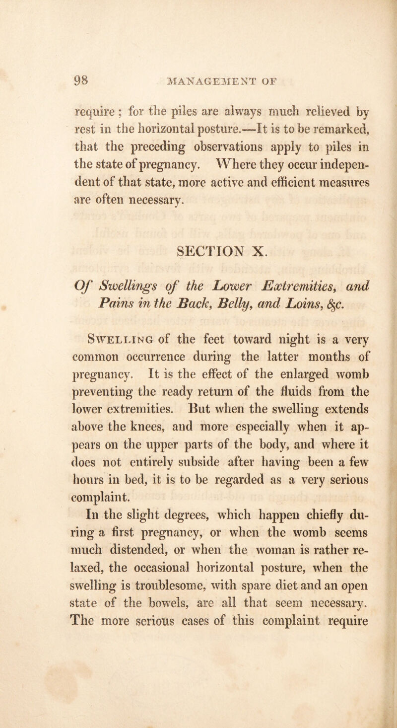 require ; for the piles are always much relieved by rest in the horizontal posture.—-It is to be remarked, that the preceding observations apply to piles in the state of pregnancy. Where they occur indepen- dent of that state, more active and efficient measures are often necessary. SECTION X. Of Swellings of the Lower Extremities, and Pains in the Back, Belly, and Loins, §c. Swelling of the feet toward night is a very common occurrence during the latter months of pregnancy. It is the effect of the enlarged womb preventing the ready return of the fluids from the lower extremities. But when the swelling extends above the knees, and more especially when it ap- pears on the upper parts of the body, and where it does not entirely subside after having been a few hours in bed, it is to be regarded as a very serious complaint. In the slight degrees, which happen chiefly du- ring a first pregnancy, or when the womb seems much distended, or when the woman is rather re- laxed, the occasional horizontal posture, when the swelling is troublesome, with spare diet and an open state of the bowels, are all that seem necessary. The more serious cases of this complaint require