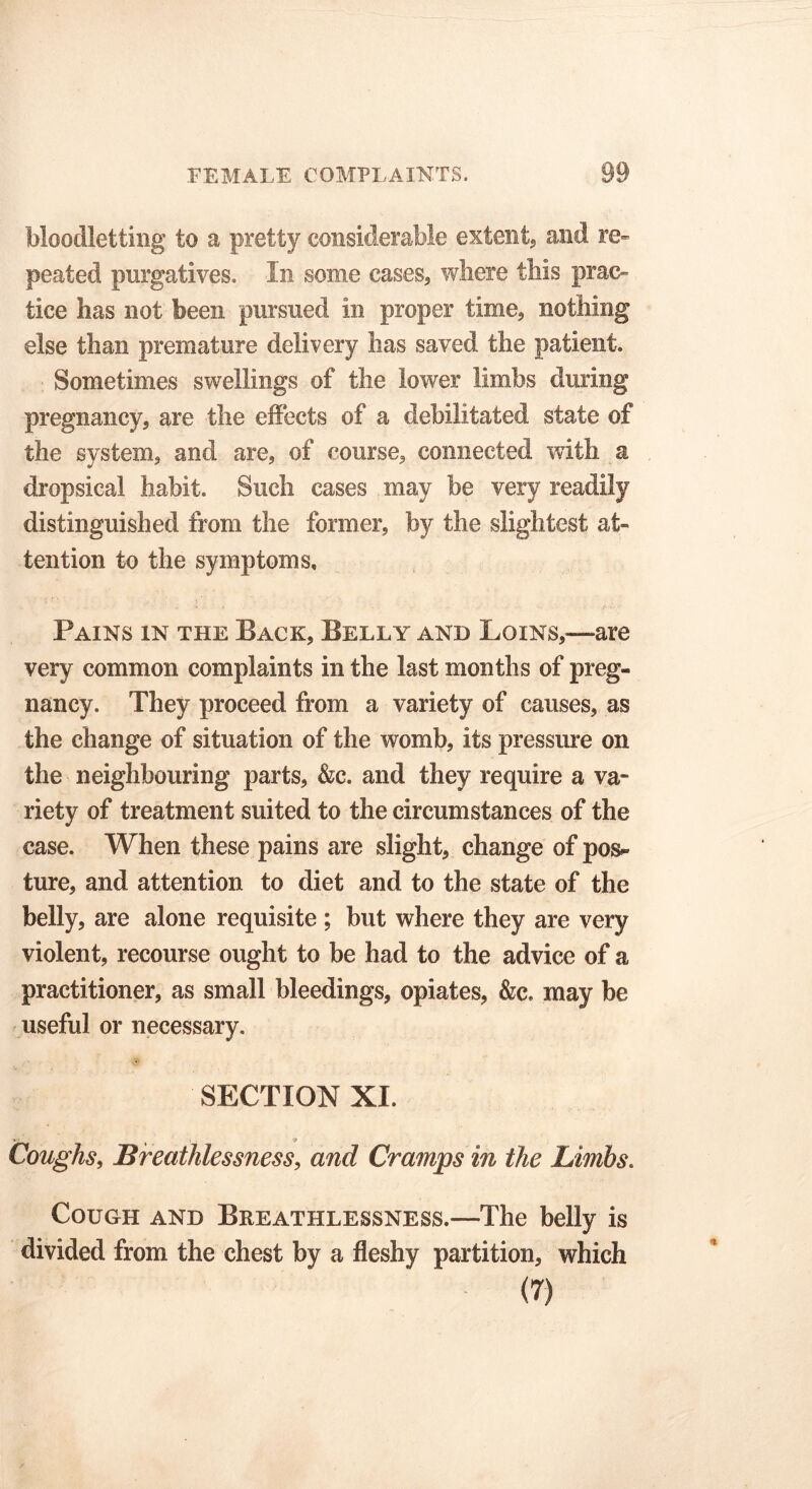 bloodletting to a pretty considerable extent, and re- peated purgatives. In some cases, where this prac- tice has not been pursued in proper time, nothing else than premature delivery has saved the patient. Sometimes swellings of the lower limbs during pregnancy, are the effects of a debilitated state of the system, and are, of course, connected with a dropsical habit. Such cases may be very readily distinguished from the former, by the slightest at- tention to the symptoms. Pains in the Back, Belly and Loins,—are very common complaints in the last months of preg- nancy. They proceed from a variety of causes, as the change of situation of the womb, its pressure on the neighbouring parts, &c. and they require a va- riety of treatment suited to the circumstances of the case. When these pains are slight, change of pos*- ture, and attention to diet and to the state of the belly, are alone requisite ; but where they are very violent, recourse ought to be had to the advice of a practitioner, as small bleedings, opiates, &c. may be useful or necessary. SECTION XI. Coughs, Breathlessness, and Cramps in the Limbs. Cough and Breathlessness.—The belly is divided from the chest by a fleshy partition, which (7)