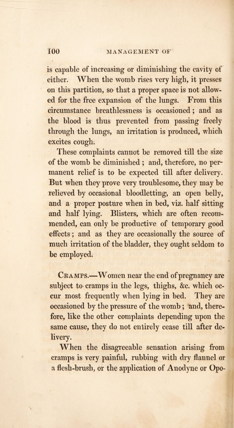 is capable of increasing or diminishing tlie cavity of either. When the womb rises very high, it presses on this partition, so that a proper space is not allow- ed for the free expansion of the lungs. From this circumstance breathlessness is occasioned; and as the blood is thus prevented from passing freely through the lungs, an irritation is produced, which excites cough. These complaints cannot be removed till the size of the womb be diminished ; and, therefore, no per- manent relief is to be expected till after delivery. But when they prove very troublesome, they may be relieved by occasional bloodletting, an open belly, and a proper posture when in bed, viz. half sitting and half lying. Blisters, which are often recom- mended, can only be productive of temporary good effects; and as they are occasionally the source of much irritation of the bladder, they ought seldom to be employed. A Cramps.—Women near the end of pregnancy are subject to cramps in the legs, thighs, &c. which oc- cur most frequently when lying in bed. They are occasioned by the pressure of the womb; and, there- fore, like the other complaints depending upon the same cause, they do not entirely cease till after de- livery. When the disagreeable sensation arising from cramps is very painful, rubbing with dry flannel or a flesh-brush, or the application of Anodyne or Opo-