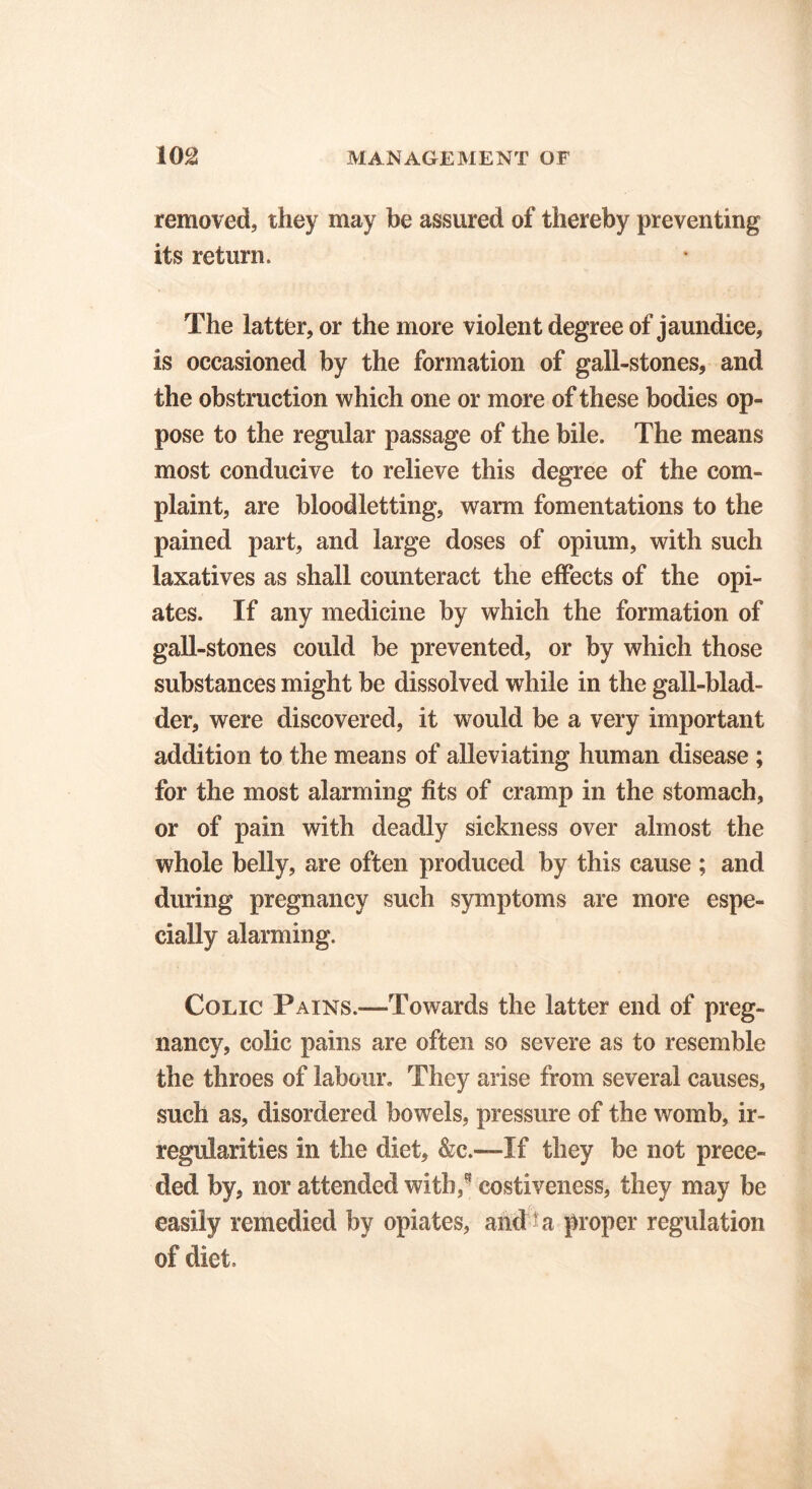 removed, they may be assured of thereby preventing its return. The latter, or the more violent degree of jaundice, is occasioned by the formation of gall-stones, and the obstruction which one or more of these bodies op- pose to the regular passage of the bile. The means most conducive to relieve this degree of the com- plaint, are bloodletting, warm fomentations to the pained part, and large doses of opium, with such laxatives as shall counteract the effects of the opi- ates. If any medicine by which the formation of gall-stones could be prevented, or by which those substances might be dissolved while in the gall-blad- der, were discovered, it would be a very important addition to the means of alleviating human disease ; for the most alarming fits of cramp in the stomach, or of pain with deadly sickness over almost the whole belly, are often produced by this cause ; and during pregnancy such symptoms are more espe- cially alarming. Colic Pains.—-Towards the latter end of preg- nancy, colic pains are often so severe as to resemble the throes of labour. They arise from several causes, such as, disordered bowels, pressure of the womb, ir- regularities in the diet, &c.—If they be not prece- ded by, nor attended with/ costiveness, they may be easily remedied by opiates, and ^a proper regulation of diet.