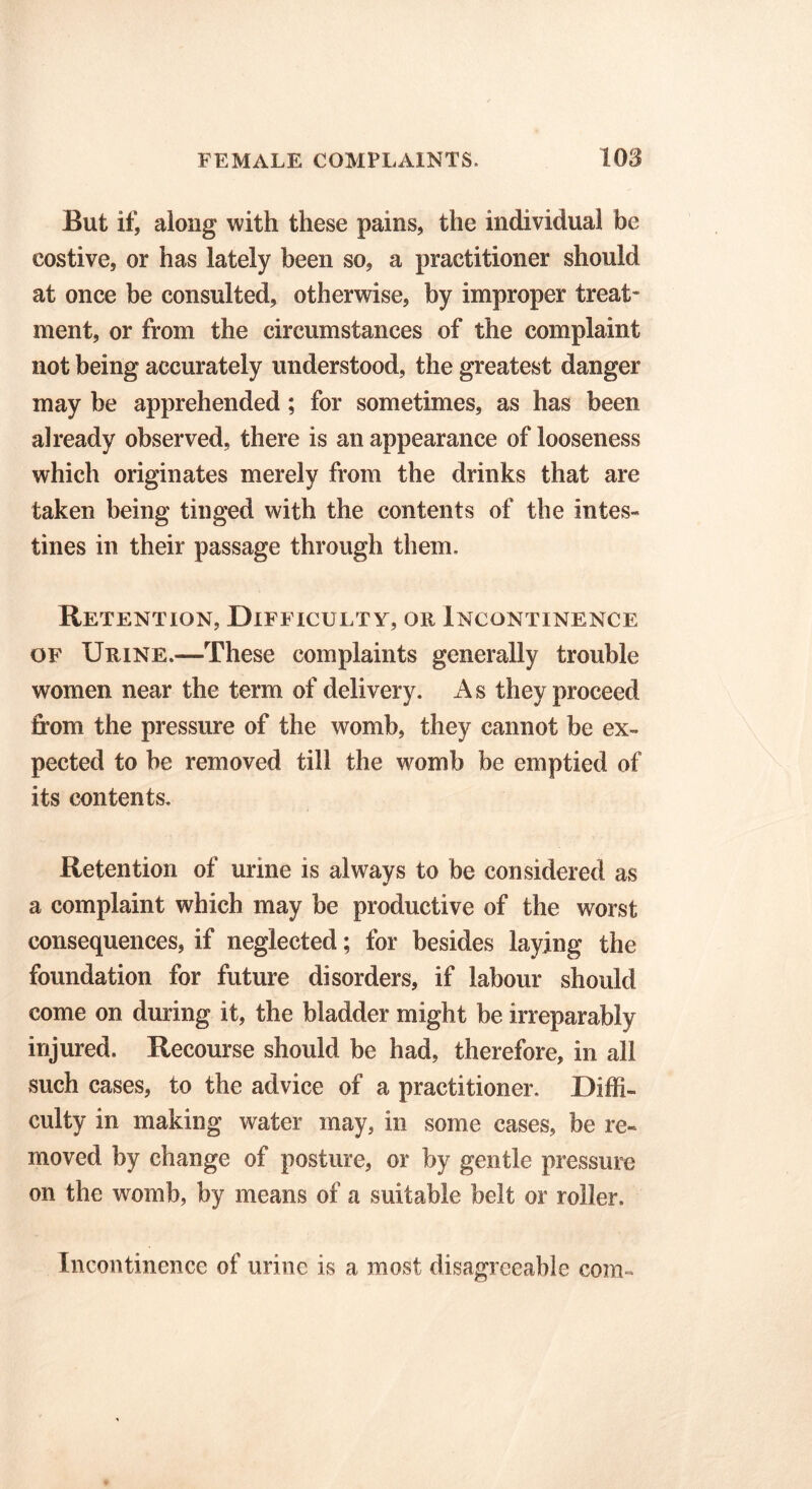 But if, along with these pains, the individual be costive, or has lately been so, a practitioner should at once be consulted, otherwise, by improper treat- ment, or from the circumstances of the complaint not being accurately understood, the greatest danger may be apprehended; for sometimes, as has been already observed, there is an appearance of looseness which originates merely from the drinks that are taken being tinged with the contents of the intes- tines in their passage through them. Retention, Difficulty, or Incontinence of Urine.—These complaints generally trouble women near the term of delivery. A s they proceed from the pressure of the womb, they cannot be ex- pected to be removed till the womb be emptied of its contents. Retention of urine is always to be considered as a complaint which may be productive of the worst consequences, if neglected; for besides laying the foundation for future disorders, if labour should come on during it, the bladder might be irreparably injured. Recourse should be had, therefore, in all such cases, to the advice of a practitioner. Diffi- culty in making water may, in some cases, be re- moved by change of posture, or by gentle pressure on the womb, by means of a suitable belt or roller. Incontinence of urine is a most disagreeable com-