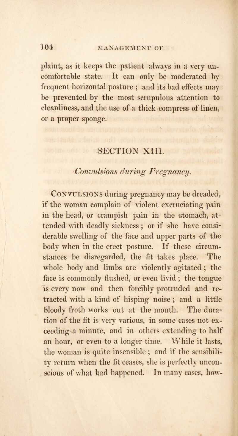 plaint, as it keeps the patient always in a very un- comfortable state. It can only be moderated by frequent horizontal posture ; and its bad effects may be prevented by the most scrupulous attention to cleanliness, and the use of a thick compress of linen, or a proper sponge. SECTION XIII. Convulsions during Pregnancy. Convulsions during pregnancy may be dreaded, if the woman complain of violent excruciating pain in the head, or crampish pain in the stomach, at- tended with deadly sickness ; or if she have consi- derable swelling of the face and upper parts of the body when in the erect posture. If these circum- stances be disregarded, the fit takes place. The whole body and limbs are violently agitated; the face is commonly flushed, or even livid ; the tongue is every now and then forcibly protruded and re- tracted with a kind of hisping noise ; and a little bloody froth works out at the mouth. The dura- tion of the fit is very various, in some cases not ex- ceeding a minute, and in others extending to half an hour, or even to a longer time. While it lasts, the woman is quite insensible ; and if the sensibili- ty return when the fit ceases, she is perfectly uncon- scious of what had happened. In many cases, how-