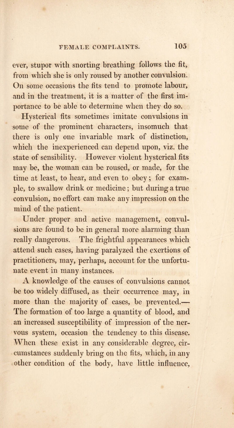 ever, stupor with snorting breathing follows the fit, from which she is only roused by another convulsion. On some occasions the fits tend to promote labour, and in the treatment, it is a matter of the first im- portance to be able to determine when they do so. Hysterical fits sometimes imitate convulsions in some of the prominent characters, insomuch that there is only one invariable mark of distinction, which the inexperienced can depend upon, viz. the state of sensibility. However violent hysterical fits may be, the woman can be roused, or made, for the time at least, to hear, and even to obey; for exam- ple, to swallow drink or medicine; but during a true convulsion, no effort can make any impression on the mind of the patient. Under proper and active management, convul- sions are found to be in general more alarming than really dangerous. The frightful appearances which attend such cases, having paralyzed the exertions of practitioners, may, perhaps, account for the unfortu- nate event in many instances. A knowledge of the causes of convulsions cannot be too widely diffused, as their occurrence may, in more than the majority of cases, be prevented.— The formation of too large a quantity of blood, and an increased susceptibility of impression of the ner- vous system, occasion the tendency to this disease. When these exist in any considerable degree, cir- cumstances suddenly bring on the fits, which, in any other condition of the body, have little influence,