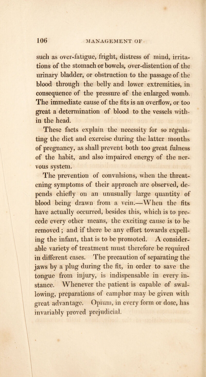 such as over-fatigue, fright, distress of mind, irrita- tions of the stomach or bowels, over-distention of the urinary bladder, or obstruction to the passage of the blood through the belly and lower extremities, in consequence of the pressure of the enlarged womb. The immediate cause of the fits is an overflow, or too great a determination of blood to the vessels with- in the head. These facts explain the necessity for so regula- ting the diet and exercise during the latter months of pregnancy, as shall prevent both too great fulness of the habit, and also impaired energy of the ner- vous system. The prevention of convulsions, when the threat- ening symptoms of their approach are observed, de- pends chiefly on an unusually large quantity of blood being drawn from a vein.—When the fits have actually occurred, besides this, which is to pre- cede every other means, the exciting cause is to be removed; and if there be any effort towards expell- ing the infant, that is to be promoted. A consider- able variety of treatment must therefore be required in different cases. The precaution of separating the jaws by a plug during the fit, in order to save the tongue from injury, is indispensable in every in- stance. Whenever the patient is capable of swal- lowing, preparations of camphor may be given with great advantage. Opium, in every form or dose, has invariably proved prejudicial.