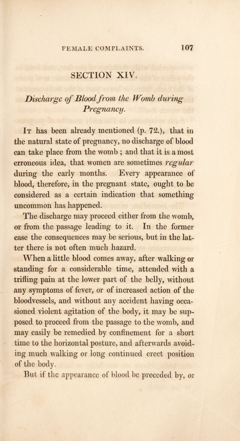 SECTION XIV. Discharge of Blood from the Womb during Pregnancy. It has been already mentioned (p, 72.), that in the natural state of pregnancy, no discharge of blood can take place from the womb ; and that it is a most erroneous idea, that women are sometimes regular during the early months. Every appearance of blood, therefore, in the pregnant state, ought to be considered as a certain indication that something uncommon has happened. The discharge may proceed either from the womb, or from the passage leading to it. In the former case the consequences may be serious, but in the lat» ter there is not often much hazard. When a little blood comes away, after walking or standing for a considerable time, attended with a trifling pain at the lower part of the belly, without any symptoms of fever, or of increased action of the bloodvessels, and without any accident having occa- sioned violent agitation of the body, it may be sup- posed to proceed from the passage to the womb, and may easily be remedied by confinement for a short time to the horizontal posture, and afterwards avoid- ing much walking or long continued erect position of the body. But if the appearance of blood be preceded by, or
