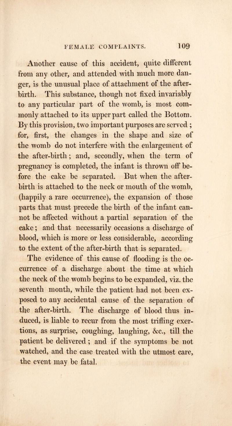 Another cause of this accident, quite different from any other, and attended with much more dan- ger, is the unusual place of attachment of the after- birth. This substance, though not fixed invariably to any particular part of the womb, is most com- monly attached to its upper part called the Bottom. By this provision, two important purposes are served ; for, first, the changes in the shape and size of the womb do not interfere with the enlargement of the after-birth; and, secondly, when the term of pregnancy is completed, the infant is thrown off be- fore the cake be separated. But when the after- birth is attached to the neck or mouth of the womb, (happily a rare occurrence), the expansion of those parts that must precede the birth of the infant can- not be affected without a partial separation of the cake; and that necessarily occasions a discharge of blood, which is more or less considerable, according to the extent of the after-birth that is separated. The evidence of this cause of flooding is the oc- currence of a discharge about the time at which the neck of the womb begins to be expanded, viz. the seventh month, while the patient had not been ex- posed to any accidental cause of the separation of the after-birth. The discharge of blood thus in- duced, is liable to recur from the most trifling exer- tions, as surprise, coughing, laughing, &c., till the patient be delivered; and if the symptoms be not watched, and the case treated with the utmost care, the event may be fatal.