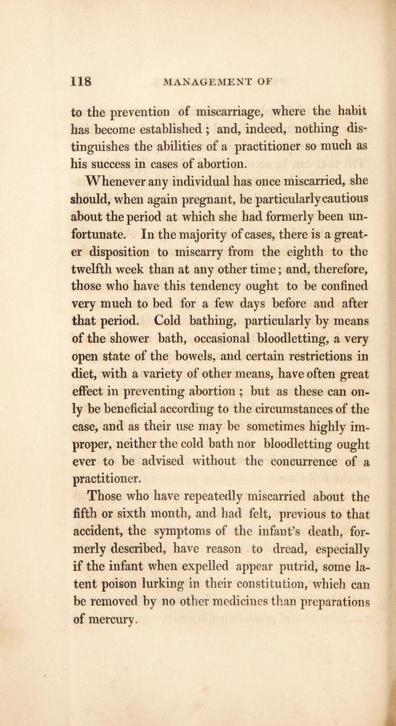 to the prevention of miscarriage, where the habit has become established ; and, indeed, nothing dis- tinguishes the abilities of a practitioner so much as his success in cases of abortion. Whenever any individual has once miscarried, she should, when again pregnant, be particularly cautious about the period at which she had formerly been un- fortunate. In the majority of cases, there is a great- er disposition to miscarry from the eighth to the twelfth week than at any other time; and, therefore, those who have this tendency ought to be confined very much to bed for a few days before and after that period. Cold bathing, particularly by means of the shower bath, occasional bloodletting, a very open state of the bowels, and certain restrictions in diet, with a variety of other means, have often great effect in preventing abortion ; but as these can on- ly be beneficial according to the circumstances of the case, and as their use may be sometimes highly im- proper, neither the cold bath nor bloodletting ought ever to be advised without the concurrence of a practitioner. Those who have repeatedly miscarried about the fifth or sixth month, and had felt, previous to that accident, the symptoms of the infant’s death, for- merly described, have reason to dread, especially if the infant when expelled appear putrid, some la- tent poison lurking in their constitution, which can be removed by no other medicines than preparations of mercury.