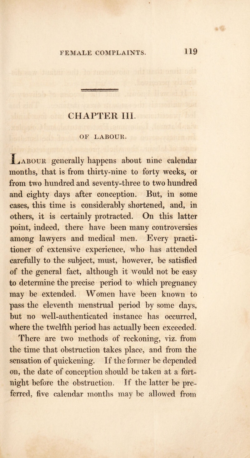 CHAPTER 111. OF LABOUR. Labour generally happens about nine calendar months, that is from thirty-nine to forty weeks, or from two hundred and seventy-three to two hundred and eighty days after conception. But, in some cases, this time is considerably shortened, and, in others, it is certainly protracted. On this latter point, indeed, there have been many controversies among lawyers and medical men. Every practi- tioner of extensive experience, who has attended carefully to the subject, must, however, he satisfied of the general fact, although it would not he easy to determine the precise period to which pregnancy may be extended. Women have been known to pass the eleventh menstrual period by some days, but no well-authenticated instance has occurred, where the twelfth period has actually been exceeded. There are two methods of reckoning, viz. from the time that obstruction takes place, and from the sensation of quickening. If the former he depended on, the date of conception should be taken at a fort- night before the obstruction. If the latter be pre- ferred, five calendar months may be allowed from