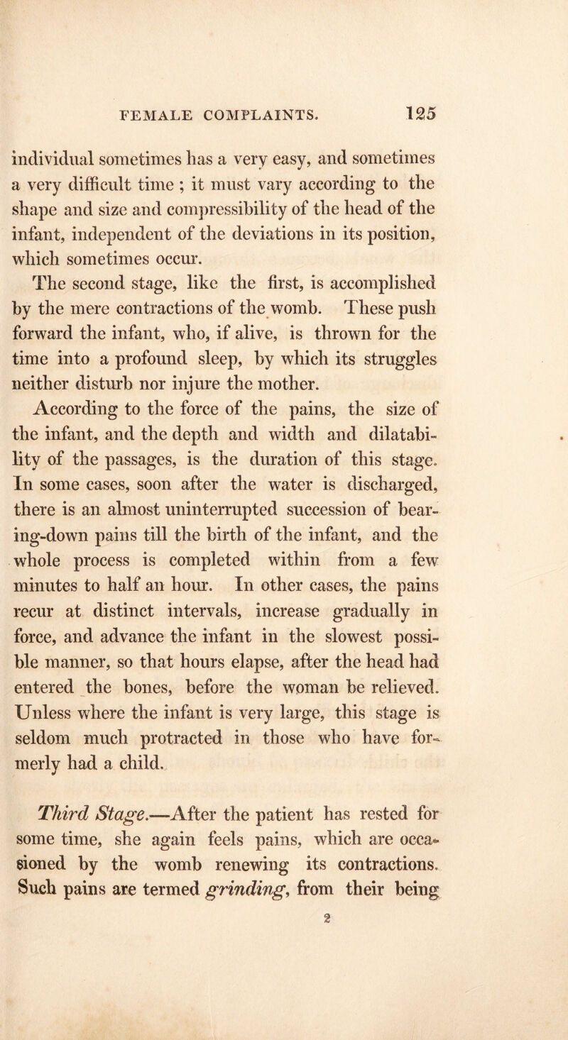 individual sometimes has a very easy, and sometimes a very difficult time ; it must vary according to the shape and size and compressibility of the head of the infant, independent of the deviations in its position, which sometimes occur. The second stage, like the first, is accomplished by the mere contractions of the womb. These push forward the infant, who, if alive, is thrown for the time into a profound sleep, by which its struggles neither disturb nor injure the mother. According to the force of the pains, the size of the infant, and the depth and width and disabi- lity of the passages, is the duration of this stage. In some cases, soon after the water is discharged, there is an almost uninterrupted succession of hear- ing-down pains till the birth of the infant, and the whole process is completed within from a few minutes to half an hour. In other cases, the pains recur at distinct intervals, increase gradually in force, and advance the infant in the slowest possi- ble manner, so that hours elapse, after the head had entered the bones, before the woman be relieved. Unless where the infant is very large, this stage is seldom much protracted in those who have for- merly had a child. Third Stage.—After the patient has rested for some time, she again feels pains, which are occa- sioned by the womb renewing its contractions. Such pains are termed grinding, from their being 2