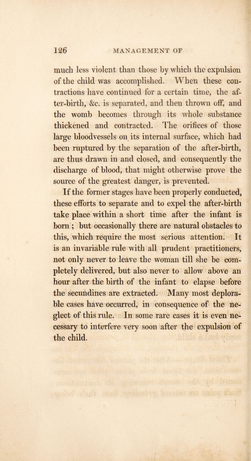 much less violent than those by which the expulsion of the child was accomplished. When these con- tractions have continued for a certain time, the af- ter-birth, &c. is separated, and then thrown off, and the womb becomes through its whole substance thickened and contracted. The orifices of those large bloodvessels on its internal surface, which had been ruptured by the separation of the after-birth, are thus drawn in and closed, and consequently the discharge of blood, that might otherwise prove the source of the greatest danger, is prevented. If the former stages have been properly conducted, these efforts to separate and to expel the after-birth take place within a short time after the infant is born ; but occasionally there are natural obstacles to this, which require the most serious attention. It is an invariable rule with all prudent practitioners, not only never to leave the woman till she be com- pletely delivered, but also never to allow above an hour after the birth of the infant to elapse before the secundines are extracted. Many most deplora- ble cases have occurred, in consequence of the ne- glect of this rule. In some rare cases it is even ne- cessary to interfere very soon after the expulsion of the child.
