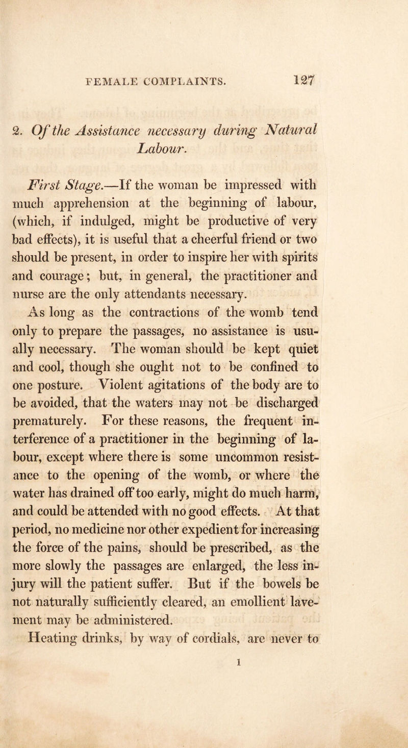 2. Of the Assistance necessary during Natural Labour. First Stage.—If the woman be impressed with much apprehension at the beginning* of labour, (which, if indulged, might be productive of very bad effects), it is useful that a cheerful friend or two should be present, in order to inspire her with spirits and courage; but, in general, the practitioner and nurse are the only attendants necessary. As long as the contractions of the womb tend only to prepare the passages, no assistance is usu- ally necessary. The woman should be kept quiet and cool, though she ought not to be confined to one posture. Violent agitations of the body are to be avoided, that the waters may not be discharged prematurely. For these reasons, the frequent in- terference of a practitioner in the beginning of la- bour, except where there is some uncommon resist- ance to the opening of the womb, or where the water has drained off too early, might do much harm, and could be attended with no good effects. At that period, no medicine nor other expedient for increasing the force of the pains, should be prescribed, as the more slowly the passages are enlarged, the less in- jury will the patient suffer. But if the bowels be not naturally sufficiently cleared, an emollient lave- ment may be administered. Heating drinks, by way of cordials, are never to i