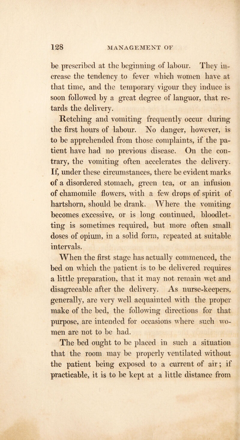 be prescribed at the beginning of labour. They in- crease the tendency to fever which women have at that time, and the temporary vigour they induce is soon followed by a great degree of languor, that re- tards the delivery. Retching and vomiting frequently occur during the first hours of labour. No danger, however, is to be apprehended from those complaints, if the pa- tient have had no previous disease. On the con- trary, the vomiting often accelerates the delivery. If, under these circumstances, there be evident marks of a disordered stomach, green tea, or an infusion of chamomile flowers, with a few drops of spirit of hartshorn, should be drank. Where the vomiting becomes excessive, or is long continued, bloodlet- ting is sometimes required, but more often small doses of opium, in a solid form, repeated at suitable intervals. When the first stage has actually commenced, the bed on which the patient is to be delivered requires a little preparation, that it may not remain wet and disagreeable after the delivery. As nurse-keepers, generally, are very well acquainted with the proper make of the bed, the following directions for that purpose, are intended for occasions where such wo- men are not to be had. The bed ought to be placed in such a situation that the room may be properly ventilated without the patient being exposed to a current of air; if practicable, it is to be kept at a little distance from