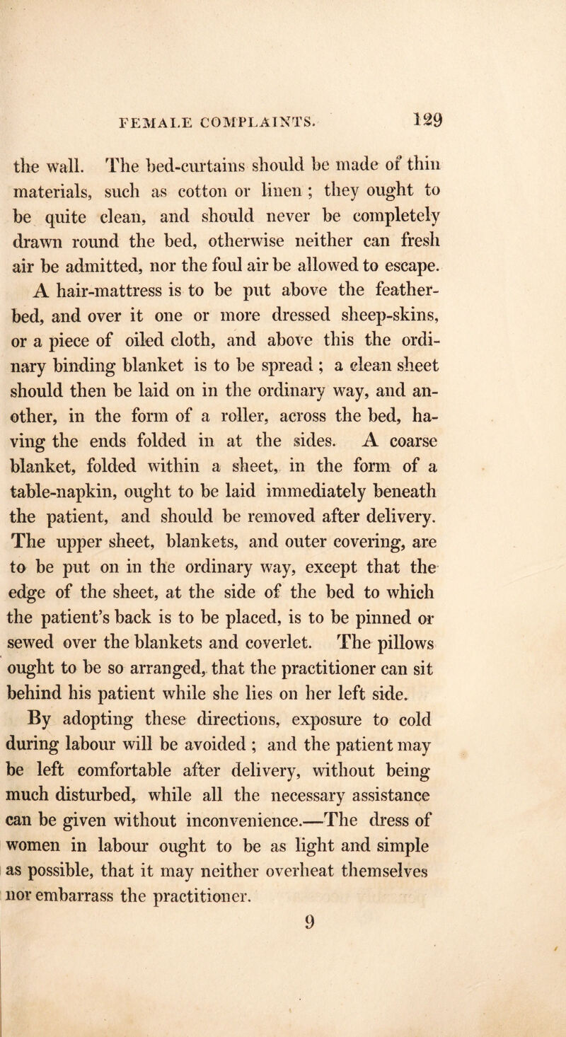 the wall. The bed-curtains should he made of thin materials, such as cotton or linen ; they ought to be quite clean, and should never be completely drawn round the bed, otherwise neither can fresh air be admitted, nor the foul air be allowed to escape. A hair-mattress is to be put above the feather- bed, and over it one or more dressed sheep-skins, or a piece of oiled cloth, and above this the ordi- nary binding blanket is to be spread ; a clean sheet should then be laid on in the ordinary way, and an- other, in the form of a roller, across the bed, ha- ving the ends folded in at the sides. A coarse blanket, folded within a sheet, in the form of a table-napkin, ought to be laid immediately beneath the patient, and should be removed after delivery. The upper sheet, blankets, and outer covering, are to be put on in the ordinary way, except that the edge of the sheet, at the side of the bed to which the patient’s back is to be placed, is to be pinned or sewed over the blankets and coverlet. The pillows ought to be so arranged, that the practitioner can sit behind his patient while she lies on her left side. By adopting these directions, exposure to cold during labour will be avoided ; and the patient may be left comfortable after delivery, without being much disturbed, while all the necessary assistance can be given without inconvenience.—-The dress of women in labour ought to be as light and simple as possible, that it may neither overheat themselves nor embarrass the practitioner. 9