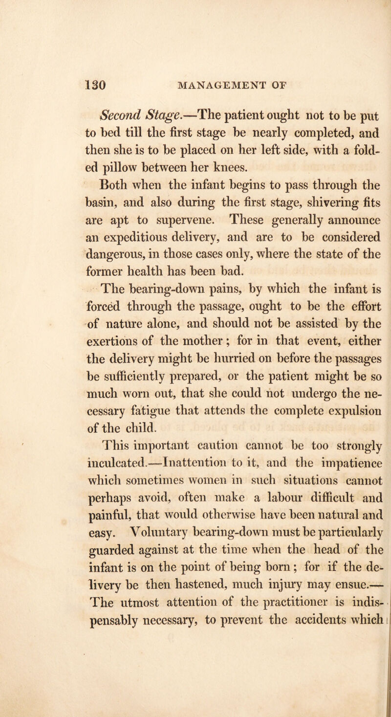 Second Stage.—The patient ought not to be put to bed till the first stage be nearly completed, and then she is to be placed on her left side, with a fold- ed pillow between her knees. Both when the infant begins to pass through the basin, and also during the first stage, shivering fits are apt to supervene. These generally announce an expeditious delivery, and are to be considered dangerous, in those cases only, where the state of the former health has been bad. The bearing-down pains, by which the infant is forced through the passage, ought to be the effort of nature alone, and should not be assisted by the exertions of the mother; for in that event, either the delivery might be hurried on before the passages be sufficiently prepared, or the patient might be so much worn out, that she could not undergo the ne- cessary fatigue that attends the complete expulsion of the child. This important caution cannot be too strongly inculcated.-—Inattention to it, and the impatience which sometimes women in such situations cannot perhaps avoid, often make a labour difficult and painful, that would otherwise have been natural and easy. Voluntary bearing-down must be particularly guarded against at the time when the head of the infant is on the point of being born; for if the de- livery be then hastened, much injury may ensue.— The utmost attention of the practitioner is indis- pensably necessary, to prevent the accidents which