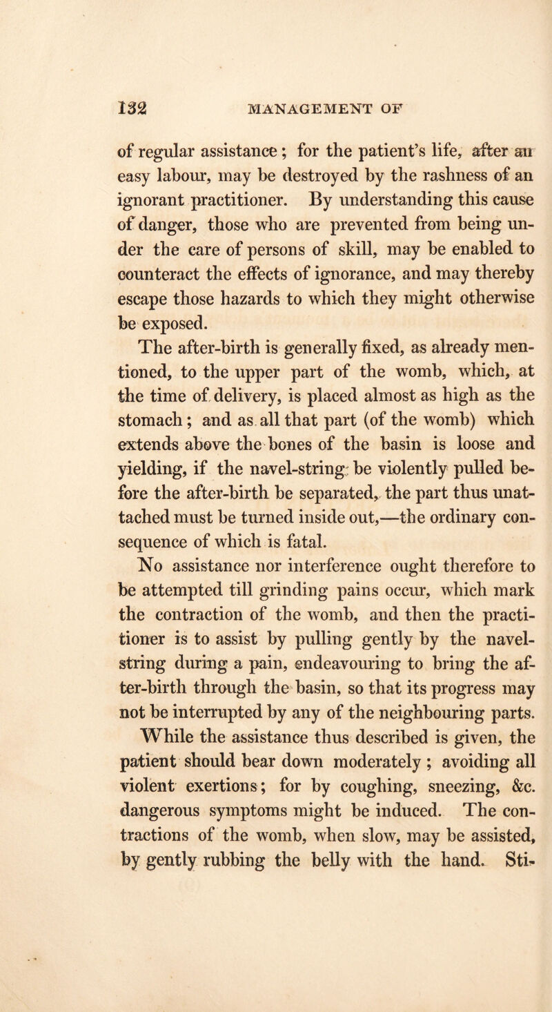 of regular assistance; for the patient’s life, after ail easy labour, may be destroyed by the rashness of an ignorant practitioner. By understanding this cause of danger, those who are prevented from being un- der the care of persons of skill, may he enabled to counteract the effects of ignorance, and may thereby escape those hazards to which they might otherwise be exposed. The after-birth is generally fixed, as already men- tioned, to the upper part of the womb, which, at the time of delivery, is placed almost as high as the stomach; and as all that part (of the womb) which extends above the bones of the basin is loose and yielding, if the navel-string: be violently pulled be- fore the after-birth be separated, the part thus unat- tached must be turned inside out,—the ordinary con- sequence of which is fatal. No assistance nor interference ought therefore to be attempted till grinding pains occur, which mark the contraction of the womb, and then the practi- tioner is to assist by pulling gently by the navel- string during a pain, endeavouring to bring the af- ter-birth through the basin, so that its progress may not be interrupted by any of the neighbouring parts. While the assistance thus described is given, the patient should bear down moderately ; avoiding all violent exertions ; for by coughing, sneezing, &c. dangerous symptoms might be induced. The con- tractions of the womb, when slow, may be assisted, by gently rubbing the belly with the hand. Sti-