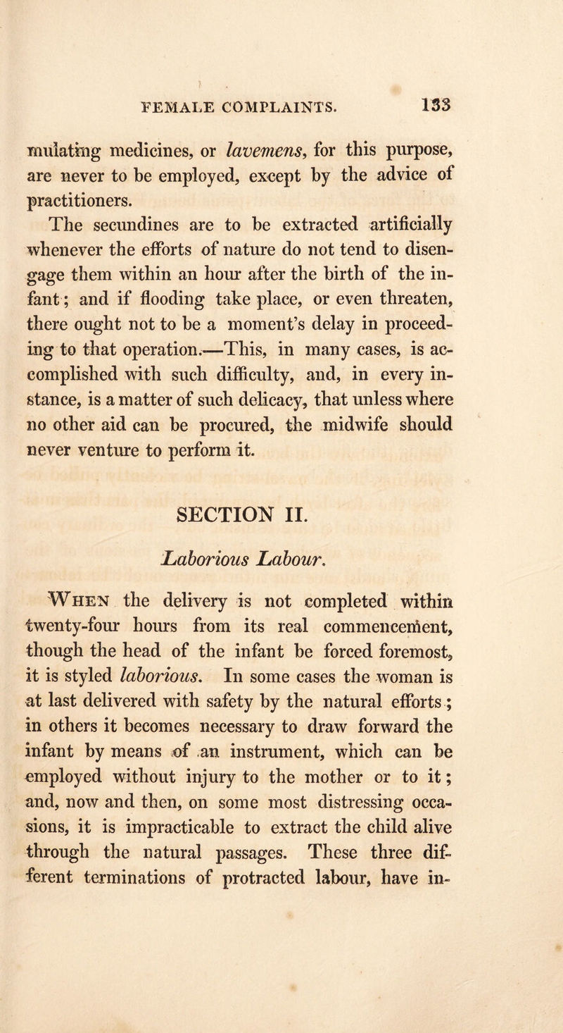 ? FEMALE COMPLAINTS. 133 mulating medicines, or lavemens, for this purpose, are never to be employed, except by the advice of practitioners. The secundines are to be extracted artificially whenever the efforts of nature do not tend to disen- gage them within an hour after the birth of the in- fant; and if flooding take place, or even threaten, there ought not to be a moment’s delay in proceed- ing to that operation.—This, in many cases, is ac- complished with such difficulty, and, in every in- stance, is a matter of such delicacy, that unless where no other aid can be procured, the midwife should never venture to perform it. SECTION II. Laborious Labour. When the delivery is not completed within twenty-four hours from its real commencement, though the head of the infant be forced foremost, it is styled laborious. In some cases the woman is at last delivered with safety by the natural efforts ; in others it becomes necessary to draw forward the infant by means of an instrument, which can be employed without injury to the mother or to it; and, now and then, on some most distressing occa- sions, it is impracticable to extract the child alive through the natural passages. These three dif- ferent terminations of protracted labour, have in-