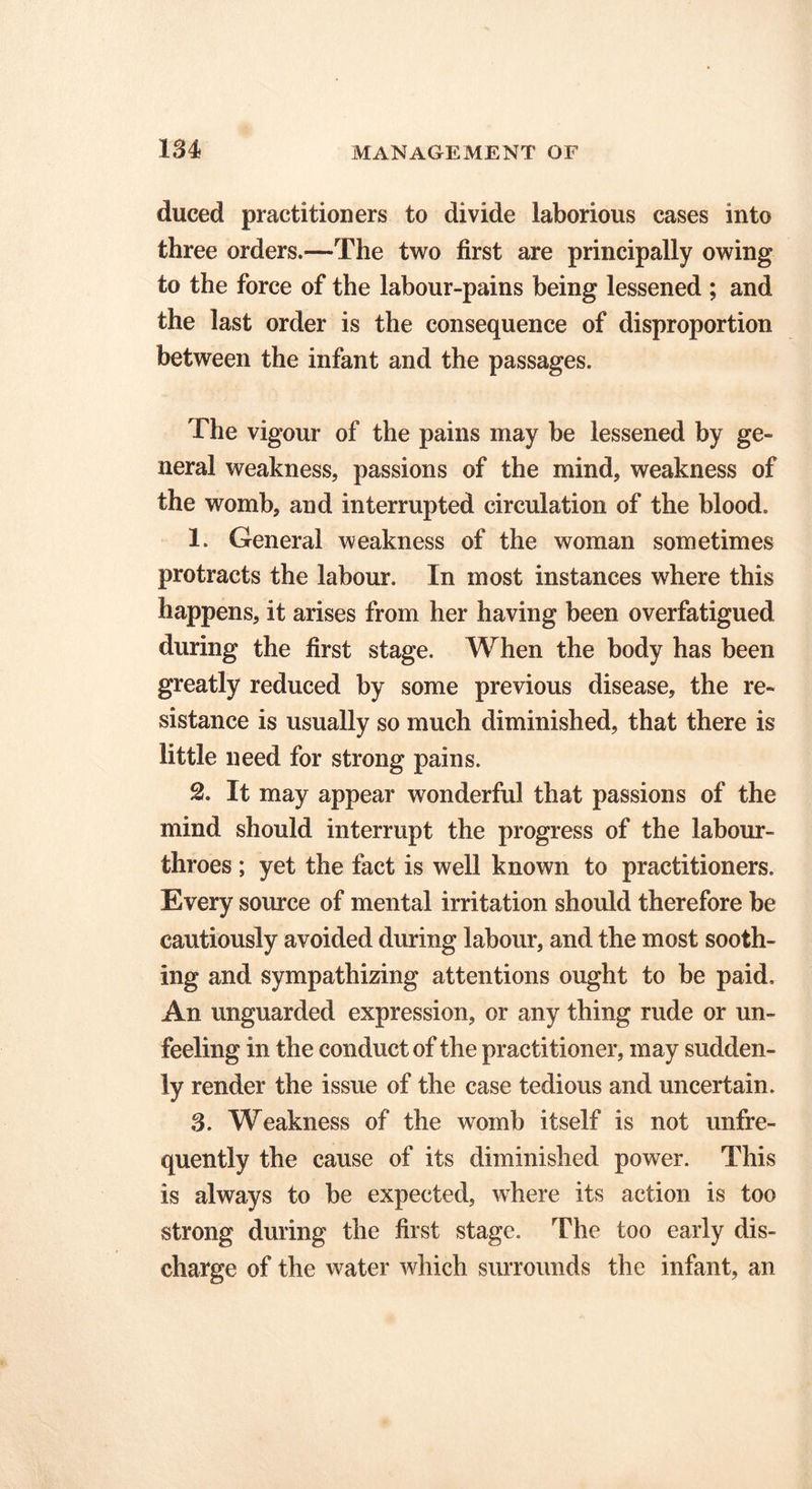 1 u duced practitioners to divide laborious cases into three orders.—The two first are principally owing to the force of the labour-pains being lessened ; and the last order is the consequence of disproportion between the infant and the passages. The vigour of the pains may be lessened by ge- neral weakness, passions of the mind, weakness of the womb, and interrupted circulation of the blood. 1. General weakness of the woman sometimes protracts the labour. In most instances where this happens, it arises from her having been overfatigued during the first stage. When the body has been greatly reduced by some previous disease, the re- sistance is usually so much diminished, that there is little need for strong pains. 2. It may appear wonderful that passions of the mind should interrupt the progress of the labour- throes ; yet the fact is well known to practitioners. Every source of mental irritation should therefore be cautiously avoided during labour, and the most sooth- ing and sympathizing attentions ought to be paid. An unguarded expression, or any thing rude or un- feeling in the conduct of the practitioner, may sudden- ly render the issue of the case tedious and uncertain. 3. Weakness of the womb itself is not unfre- quently the cause of its diminished power. This is always to be expected, where its action is too strong during the first stage. The too early dis- charge of the water which surrounds the infant, an