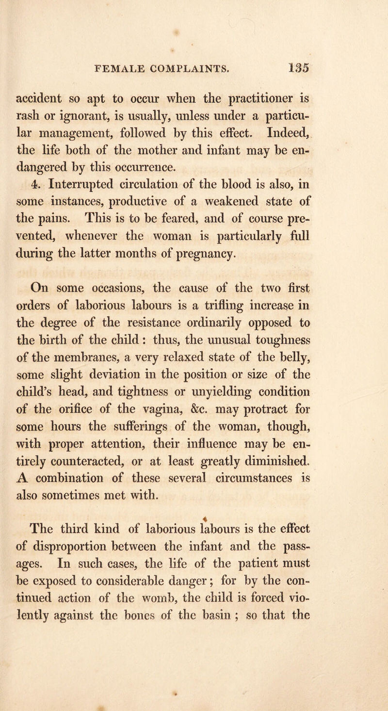 accident so apt to occur when the practitioner is rash or ignorant, is usually, unless under a particu- lar management, followed by this effect. Indeed, the life both of the mother and infant may be en- dangered by this occurrence. 4. Interrupted circulation of the blood is also, in some instances, productive of a weakened state of the pains. This is to be feared, and of course pre- vented, whenever the woman is particularly full during the latter months of pregnancy. On some occasions, the cause of the two first orders of laborious labours is a trifling increase in the degree of the resistance ordinarily opposed to the birth of the child: thus, the unusual toughness of the membranes, a very relaxed state of the belly, some slight deviation in the position or size of the child’s head, and tightness or unyielding condition of the orifice of the vagina, &c. may protract for some hours the sufferings of the woman, though, with proper attention, their influence may be en- tirely counteracted, or at least greatly diminished. A combination of these several circumstances is also sometimes met with. 4 The third kind of laborious labours is the effect of disproportion between the infant and the pass- ages. In such cases, the life of the patient must be exposed to considerable danger; for by the con- tinued action of the womb, the child is forced vio- lently against the bones of the basin ; so that the