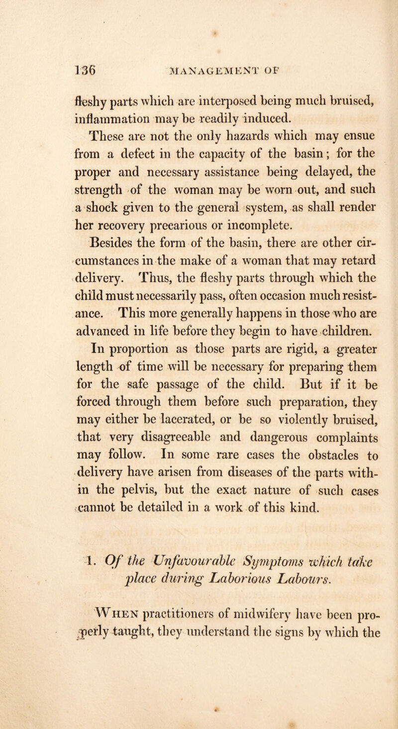 fleshy parts which are interposed being much bruised* inflammation may be readily induced. These are not the only hazards which may ensue from a defect in the capacity of the basin; for the proper and necessary assistance being delayed, the strength of the woman may be wTorn out, and such a shock given to the general system, as shall render her recovery precarious or incomplete. Besides the form of the basin, there are other cir- cumstances in the make of a woman that may retard delivery. Thus, the fleshy parts through which the child must necessarily pass, often occasion much resist- ance. This more generally happens in those who are advanced in life before they begin to have children. In proportion as those parts are rigid, a greater length of time will be necessary for preparing them for the safe passage of the child. But if it be forced through them before such preparation, they may either be lacerated, or be so violently bruised, that very disagreeable and dangerous complaints may follow. In some rare cases the obstacles to delivery have arisen from diseases of the parts with- in the pelvis, but the exact nature of such cases •cannot be detailed in a work of this kind. 1. Of the Unfavourable Symptoms which take place during Laborious Labours. When practitioners of midwifery have been pro- perly taught, they understand the signs by which the