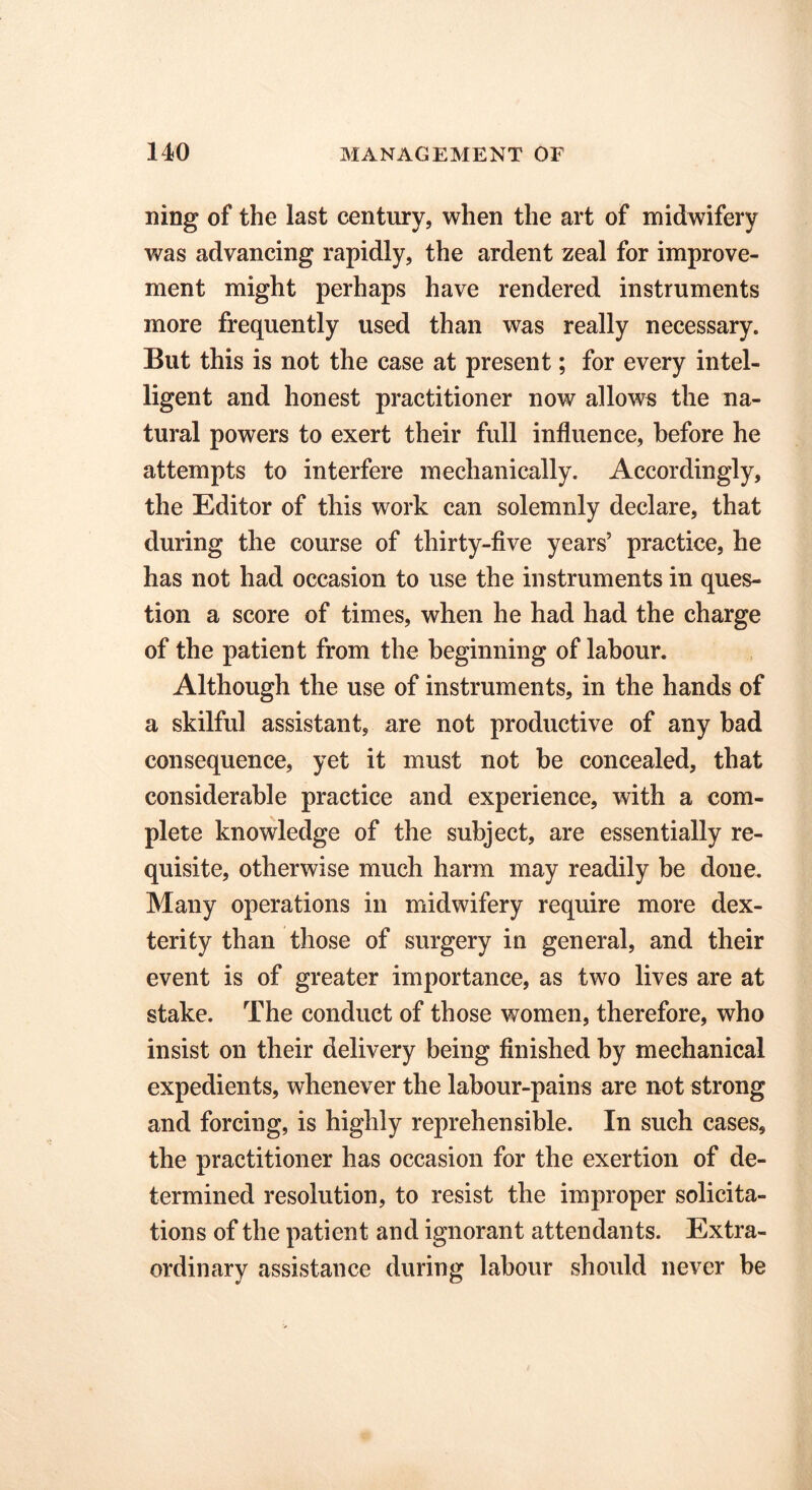 ning of the last century, when the art of midwifery was advancing rapidly, the ardent zeal for improve- ment might perhaps have rendered instruments more frequently used than was really necessary. But this is not the case at present; for every intel- ligent and honest practitioner now allows the na- tural powers to exert their full influence, before he attempts to interfere mechanically. Accordingly, the Editor of this work can solemnly declare, that during the course of thirty-five years’ practice, he has not had occasion to use the instruments in ques- tion a score of times, when he had had the charge of the patient from the beginning of labour. Although the use of instruments, in the hands of a skilful assistant, are not productive of any bad consequence, yet it must not be concealed, that considerable practice and experience, with a com- plete knowledge of the subject, are essentially re- quisite, otherwise much harm may readily be done. Many operations in midwifery require more dex- terity than those of surgery in general, and their event is of greater importance, as two lives are at stake. The conduct of those women, therefore, who insist on their delivery being finished by mechanical expedients, whenever the labour-pains are not strong and forcing, is highly reprehensible. In such cases, the practitioner has occasion for the exertion of de- termined resolution, to resist the improper solicita- tions of the patient and ignorant attendants. Extra- ordinary assistance during labour should never be