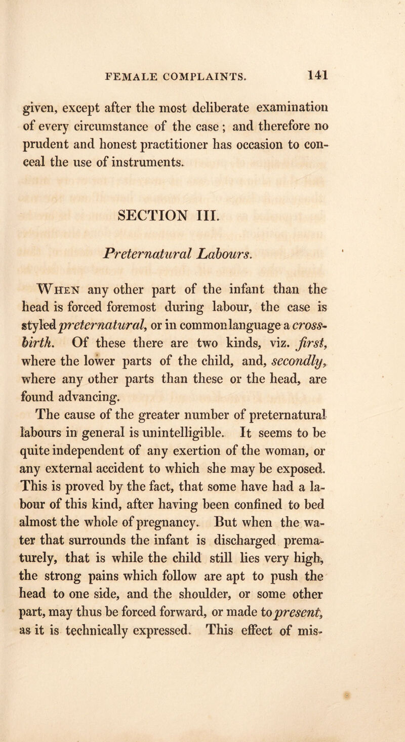 given, except after the most deliberate examination of every circumstance of the case ; and therefore no prudent and honest practitioner has occasion to con- ceal the use of instruments. SECTION III. Preternatural Labours. When any other part of the infant than the head is forced foremost during labour, the case is styled preternatural, or in commonlanguage a cross- birth. Of these there are two kinds, viz. first, where the lower parts of the child, and, secondly, where any other parts than these or the head, are found advancing. The cause of the greater number of preternatural labours in general is unintelligible. It seems to be quite independent of any exertion of the woman, or any external accident to which she may be exposed. This is proved by the fact, that some have had a la- bour of this kind, after having been confined to bed almost the whole of pregnancy. But when the wa- ter that surrounds the infant is discharged prema- turely, that is while the child still lies very high, the strong pains which follow are apt to push the head to one side, and the shoulder, or some other part, may thus be forced forward, or made to present, as it is technically expressed. This effect of mis-