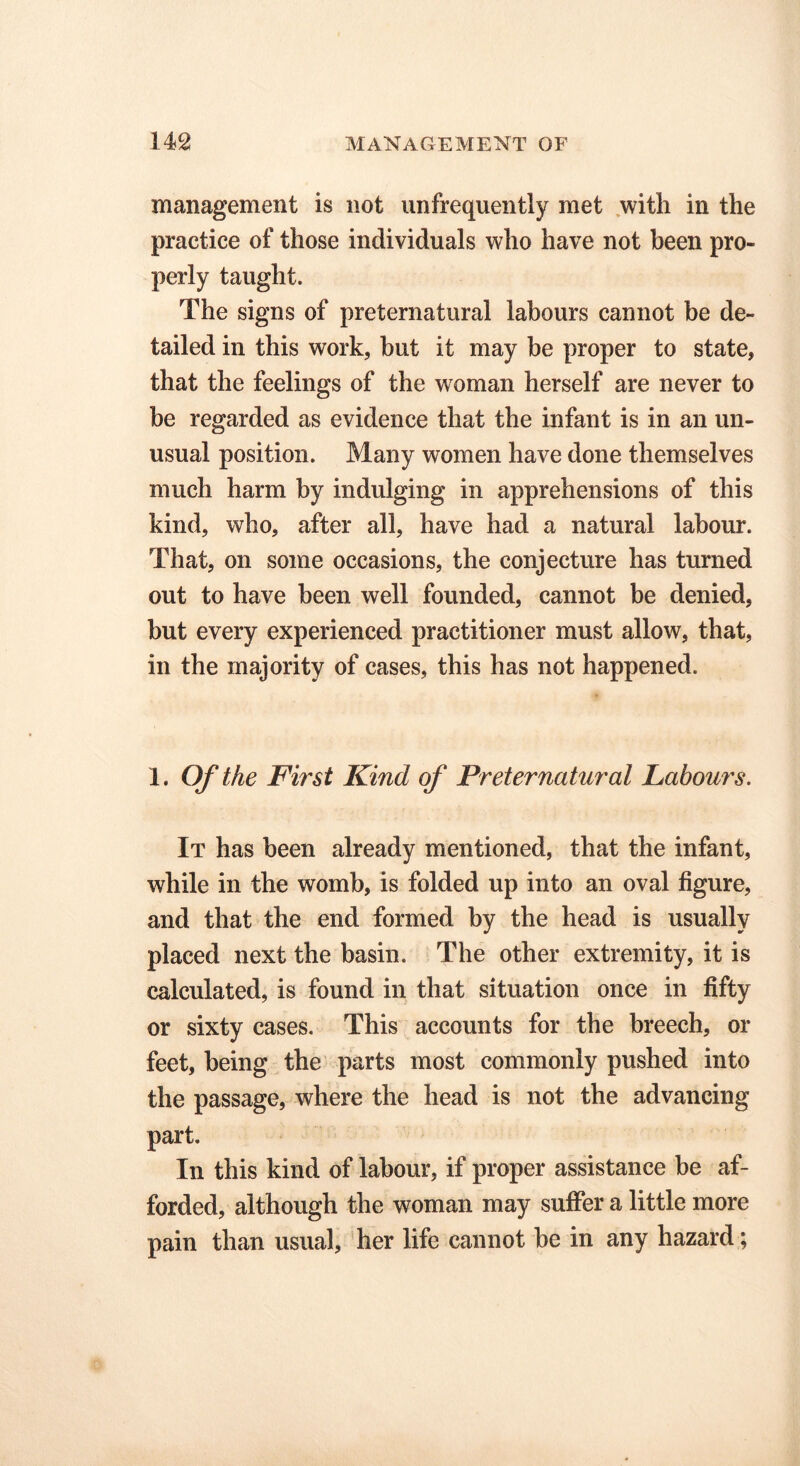 management is not unfrequently met with in the practice of those individuals who have not been pro- perly taught. The signs of preternatural labours cannot be de- tailed in this work, but it may be proper to state, that the feelings of the woman herself are never to be regarded as evidence that the infant is in an un- usual position. Many women have done themselves much harm by indulging in apprehensions of this kind, who, after all, have had a natural labour. That, on some occasions, the conjecture has turned out to have been well founded, cannot be denied, but every experienced practitioner must allow, that, in the majority of cases, this has not happened. 1. Of the First Kind of Preternatural Labours. It has been already mentioned, that the infant, while in the womb, is folded up into an oval figure, and that the end formed by the head is usually placed next the basin. The other extremity, it is calculated, is found in that situation once in fifty or sixty cases. This accounts for the breech, or feet, being the parts most commonly pushed into the passage, where the head is not the advancing part. In this kind of labour, if proper assistance be af- forded, although the woman may suffer a little more pain than usual, her life cannot be in any hazard;
