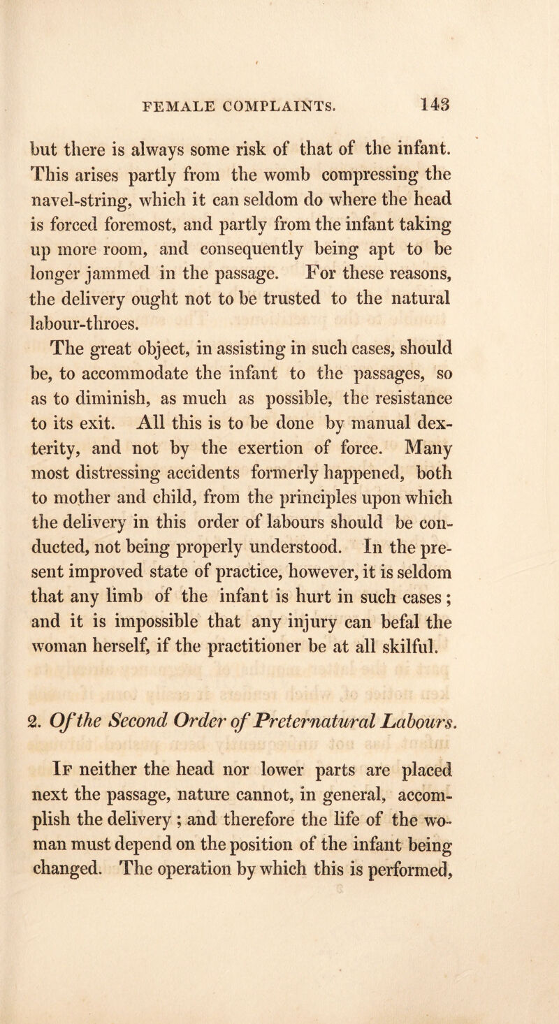 but there is always some risk of that of the infant. This arises partly from the womb compressing the navel-string, which it can seldom do where the head is forced foremost, and partly from the infant taking up more room, and consequently being apt to be longer jammed in the passage. For these reasons, the delivery ought not to be trusted to the natural labour-throes. The great object, in assisting in such cases, should be, to accommodate the infant to the passages, so as to diminish, as much as possible, the resistance to its exit. All this is to be done by manual dex- terity, and not by the exertion of force. Many most distressing accidents formerly happened, both to mother and child, from the principles upon which the delivery in this order of labours should be con- ducted, not being properly understood. In the pre- sent improved state of practice, however, it is seldom that any limb of the infant is hurt in such cases; and it is impossible that any injury can befal the woman herself, if the practitioner be at all skilful. 2. Of the Second Order' of Preternatural Labours. If neither the head nor lower parts are placed next the passage, nature cannot, in general, accom- plish the delivery ; and therefore the life of the wo- man must depend on the position of the infant being changed. The operation by which this is performed,
