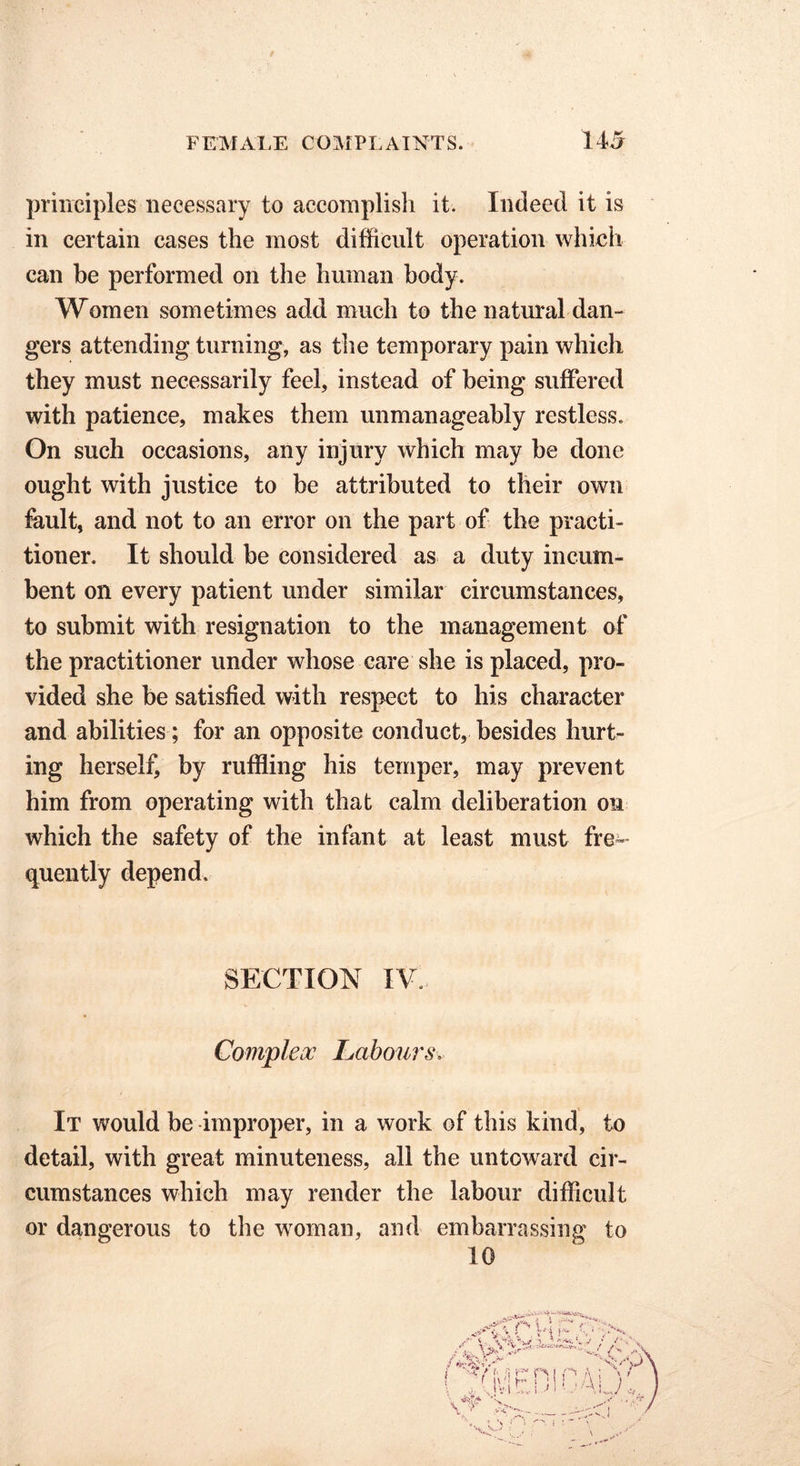principles necessary to accomplish it. Indeed it is in certain cases the most difficult operation which can be performed on the human body. Women sometimes add much to the natural dan- gers attending turning, as the temporary pain which they must necessarily feel, instead of being suffered with patience, makes them unmanageably restless. On such occasions, any injury which may be done ought with justice to be attributed to their own fault, and not to an error on the part of the practi- tioner. It should be considered as a duty incum- bent on every patient under similar circumstances, to submit with resignation to the management of the practitioner under whose care she is placed, pro- vided she be satisfied with respect to his character and abilities ; for an opposite conduct, besides hurt- ing herself, by ruffling his temper, may prevent him from operating with that calm deliberation on which the safety of the infant at least must fre- quently depend. SECTION IV. Complex Labours It would be improper, in a work of this kind, to detail, with great minuteness, all the untoward cir- cumstances which may render the labour difficult or dangerous to the woman, and embarrassing to 10