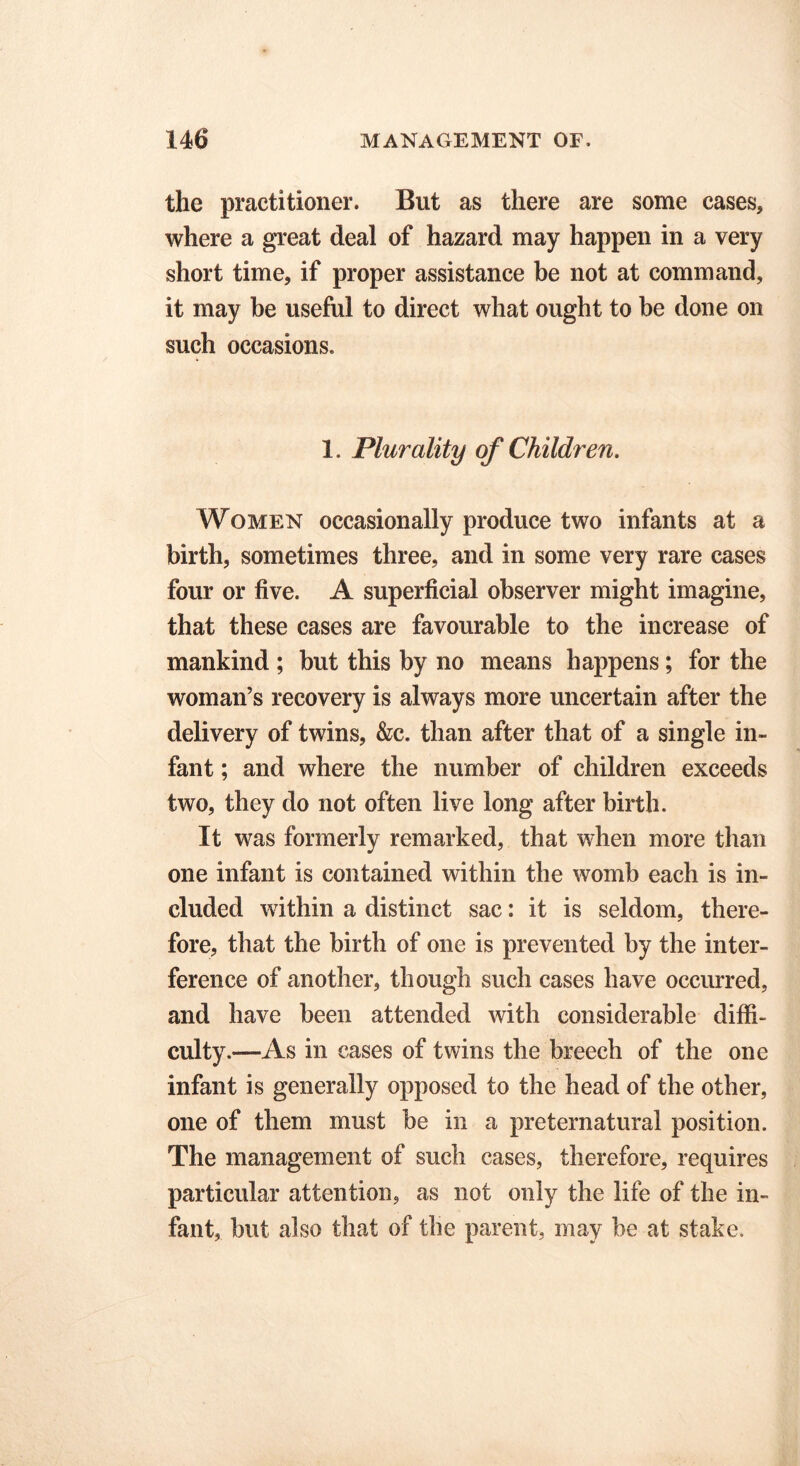 the practitioner. But as there are some cases, where a great deal of hazard may happen in a very short time, if proper assistance be not at command, it may be useful to direct what ought to be done on such occasions. 1. Plurality of Children. Women occasionally produce two infants at a birth, sometimes three, and in some very rare cases four or five. A superficial observer might imagine, that these cases are favourable to the increase of mankind ; but this by no means happens; for the woman’s recovery is always more uncertain after the delivery of twins, &c. than after that of a single in- fant ; and where the number of children exceeds two, they do not often live long after birth. It was formerly remarked, that when more than one infant is contained within the womb each is in- cluded within a distinct sac: it is seldom, there- fore, that the birth of one is prevented by the inter- ference of another, though such cases have occurred, and have been attended with considerable diffi- culty.—As in cases of twins the breech of the one infant is generally opposed to the head of the other, one of them must be in a preternatural position. The management of such cases, therefore, requires particular attention, as not only the life of the in- fant, but also that of the parent, may be at stake.