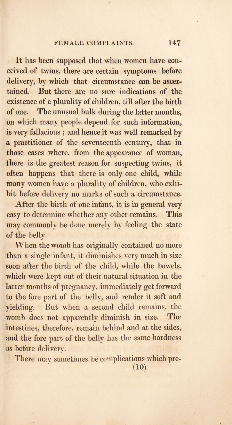 It has been supposed that when women have con- ceived of twins, there are certain symptoms before delivery, by which that circumstance can be ascer- tained. But there are no sure indications of the existence of a plurality of children, till after the birth of one. The unusual bulk during the latter months, on which many people depend for such information, is very fallacious ; and hence it was well remarked by a practitioner of the seventeenth century, that in those cases where, from the appearance of woman, there is the greatest reason for suspecting twins, it often happens that there is only one child, while many women have a plurality of children, who exhi- bit before delivery no marks of such a circumstance. After the birth of one infant, it is in general very easy to determine whether any other remains. This may commonly be done merely by feeling the state of the belly. When the womb has originally contained no more than a single infant, it diminishes very much in size soon after the birth of the child, while the bowels, which were kept out of their natural situation in the latter months of pregnancy, immediately get forward to the fore part of the belly, and render it soft and yielding. But when a second child remains, the womb does not apparently diminish in size. The intestines, therefore, remain behind and at the sides, and the fore part of the belly has the same hardness as before delivery. There may sometimes be complications which pre- (10)
