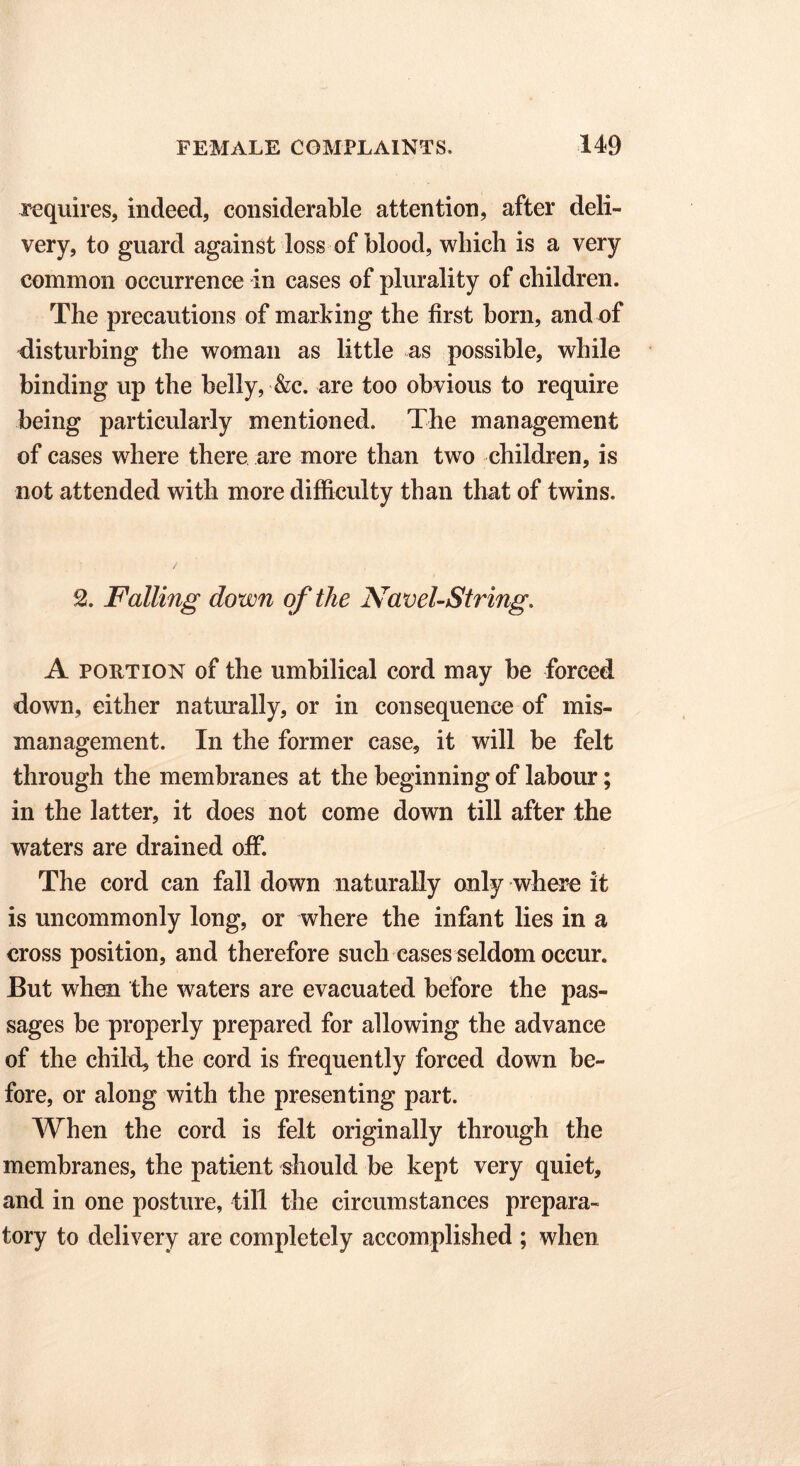 requires, indeed, considerable attention, after deli- very, to guard against loss of blood, which is a very common occurrence in cases of plurality of children. The precautions of marking the first born, and of disturbing the woman as little as possible, while binding up the belly, &c. are too obvious to require being particularly mentioned. The management of cases where there are more than two children, is not attended with more difficulty than that of twins. 2. Falling down of the Navel-String. A portion of the umbilical cord may be forced down, either naturally, or in consequence of mis- management. In the former case, it will be felt through the membranes at the beginning of labour; in the latter, it does not come down till after the waters are drained off. The cord can fall down naturally only where it is uncommonly long, or where the infont lies in a cross position, and therefore such cases seldom occur. But when the waters are evacuated before the pas- sages be properly prepared for allowing the advance of the child, the cord is frequently forced down be- fore, or along with the presenting part. When the cord is felt originally through the membranes, the patient should be kept very quiet, and in one posture, till the circumstances prepara- tory to delivery are completely accomplished ; when