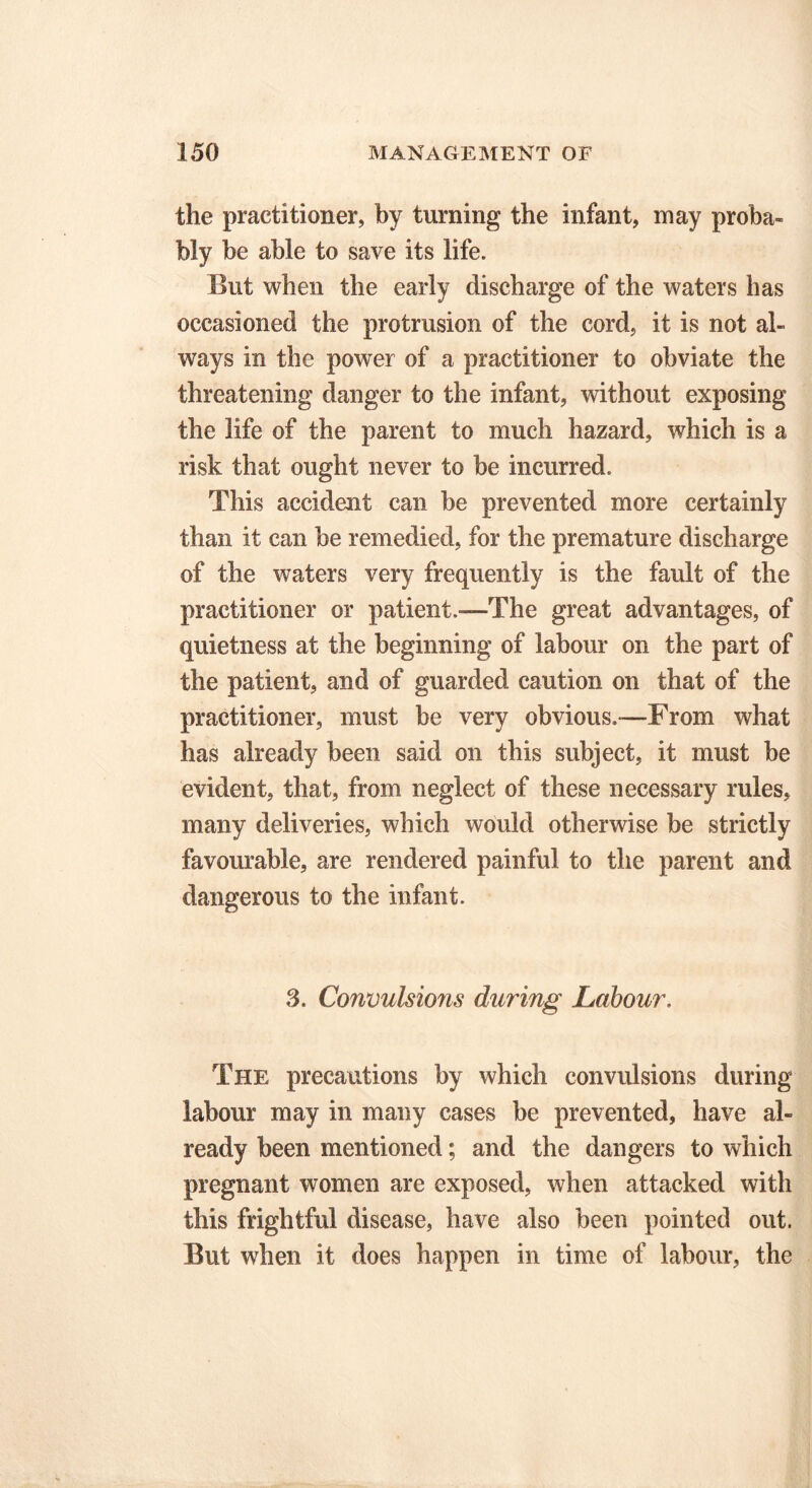 the practitioner, by turning the infant, may proba- bly be able to save its life. But when the early discharge of the waters has occasioned the protrusion of the cord, it is not al- ways in the power of a practitioner to obviate the threatening danger to the infant, without exposing the life of the parent to much hazard, which is a risk that ought never to be incurred. This accident can be prevented more certainly than it can be remedied, for the premature discharge of the waters very frequently is the fault of the practitioner or patient.—The great advantages, of quietness at the beginning of labour on the part of the patient, and of guarded caution on that of the practitioner, must be very obvious.—From what has already been said on this subject, it must be evident, that, from neglect of these necessary rules, many deliveries, which would otherwise be strictly favourable, are rendered painful to the parent and dangerous to the infant. 3. Convulsions during Labour. The precautions by which convulsions during labour may in many cases be prevented, have al- ready been mentioned; and the dangers to which pregnant women are exposed, when attacked with this frightful disease, have also been pointed out. But when it does happen in time of labour, the