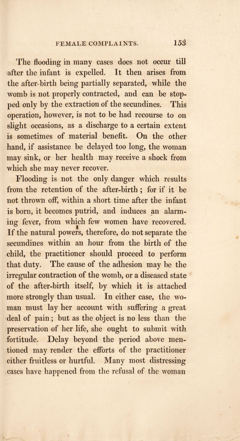The flooding in many cases does not occur till after the infant is expelled. It then arises from the after-birth being partially separated, while the womb is not properly contracted, and can be stop- ped only by the extraction of the secundines. This operation, however, is not to be had recourse to on slight occasions, as a discharge to a certain extent is sometimes of material benefit. On the other hand, if assistance be delayed too long, the woman may sink, or her health may receive a shock from which she may never recover. Flooding is not the only danger which results from the retention of the after-birth ; for if it be not thrown off, within a short time after the infant is born, it becomes putrid, and induces an alarm- ing fever, from which few women have recovered. If the natural powers, therefore, do not separate the secundines within an hour from the birth of the child, the practitioner should proceed to perform that duty. The cause of the adhesion may be the irregular contraction of the womb, or a diseased state of the after-birth itself, by which it is attached more strongly than usual. In either case, the wo- man must lay her account with suffering a great deal of pain ; but as the object is no less than the preservation of her life, she ought to submit with fortitude. Delay beyond the period above men- tioned may render the efforts of the practitioner either fruitless or hurtful. Many most distressing cases have happened from the refusal of the woman