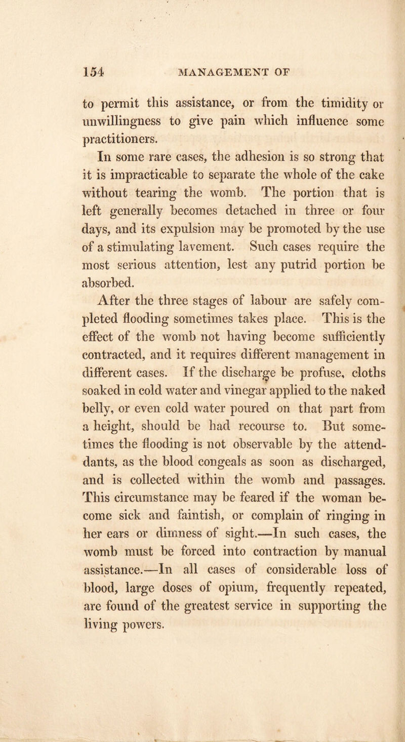 to permit this assistance, or from the timidity or unwillingness to give pain which influence some practitioners. In some rare cases, the adhesion is so strong that it is impracticable to separate the whole of the cake without tearing the womb. The portion that is left generally becomes detached in three or four days, and its expulsion may be promoted by the use of a stimulating lavement. Such cases require the most serious attention, lest any putrid portion be absorbed. After the three stages of labour are safely com- pleted flooding sometimes takes place. This is the effect of the womb not having become sufficiently contracted, and it requires different management in different cases. If the discharge be profuse, cloths soaked in cold water and vinegar applied to the naked belly, or even cold water poured on that part from a height, should be had recourse to. But some- times the flooding is not observable by the attend- dants, as the blood congeals as soon as discharged, and is collected within the womb and passages. This circumstance may be feared if the woman be- come sick and faintish, or complain of ringing in her ears or dimness of sight.—In such cases, the womb must be forced into contraction by manual assistance.—In all cases of considerable loss of % blood, large doses of opium, frequently repeated, are found of the greatest service in supporting the living powers.