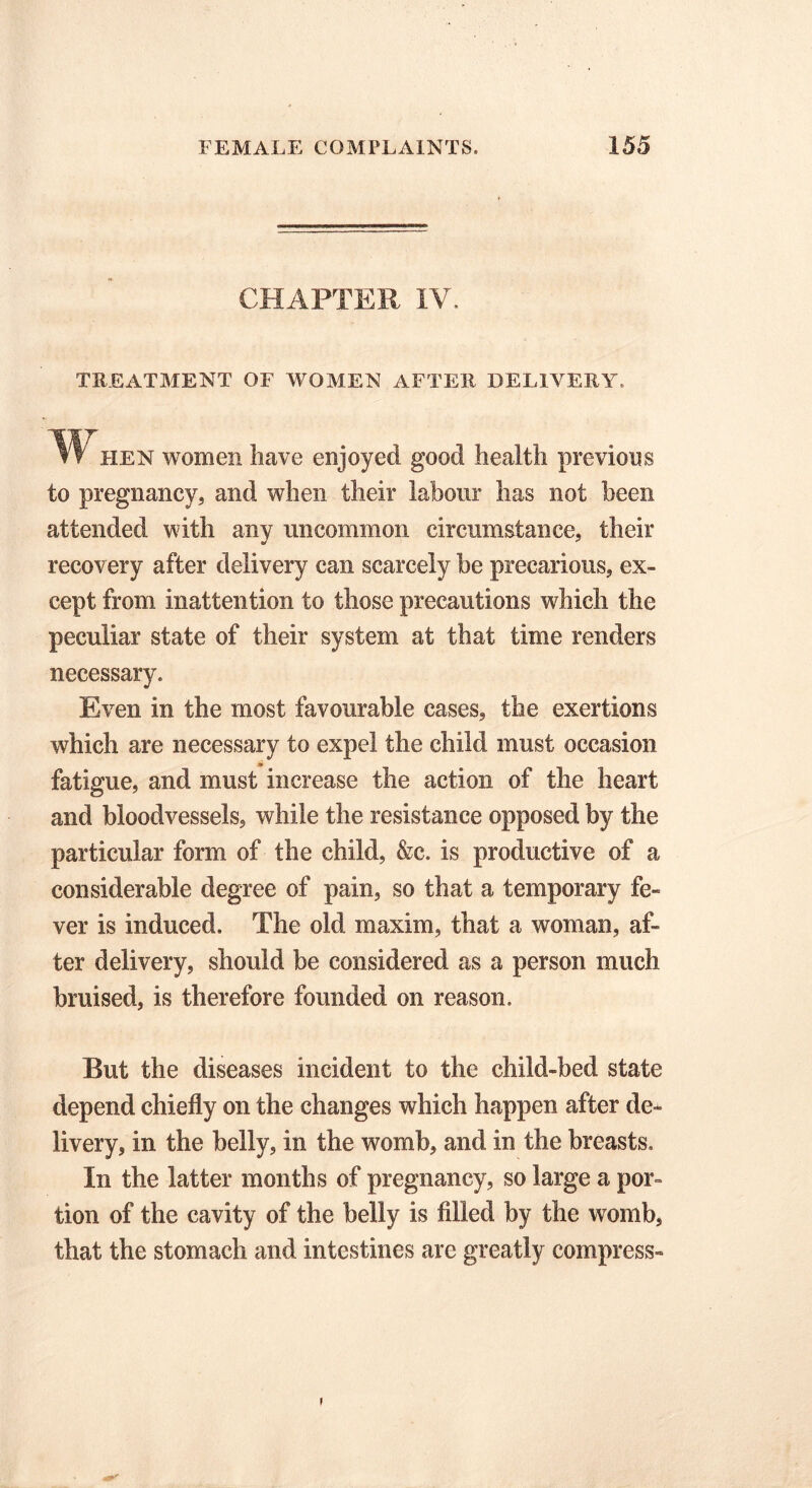 CHAPTER IV. TREATMENT OF WOMEN AFTER DELIVERY. W lien women have enjoyed good health previous to pregnancy, and when their labour has not been attended with any uncommon circumstance, their recovery after delivery can scarcely be precarious, ex- cept from inattention to those precautions which the peculiar state of their system at that time renders necessary. Even in the most favourable cases, the exertions which are necessary to expel the child must occasion fatigue, and must increase the action of the heart and bloodvessels, while the resistance opposed by the particular form of the child, &c. is productive of a considerable degree of pain, so that a temporary fe- ver is induced. The old maxim, that a woman, af- ter delivery, should be considered as a person much bruised, is therefore founded on reason. But the diseases incident to the child-bed state depend chiefly on the changes which happen after de- livery, in the belly, in the womb, and in the breasts. In the latter months of pregnancy, so large a por tion of the cavity of the belly is filled by the womb, that the stomach and intestines arc greatly compress- r