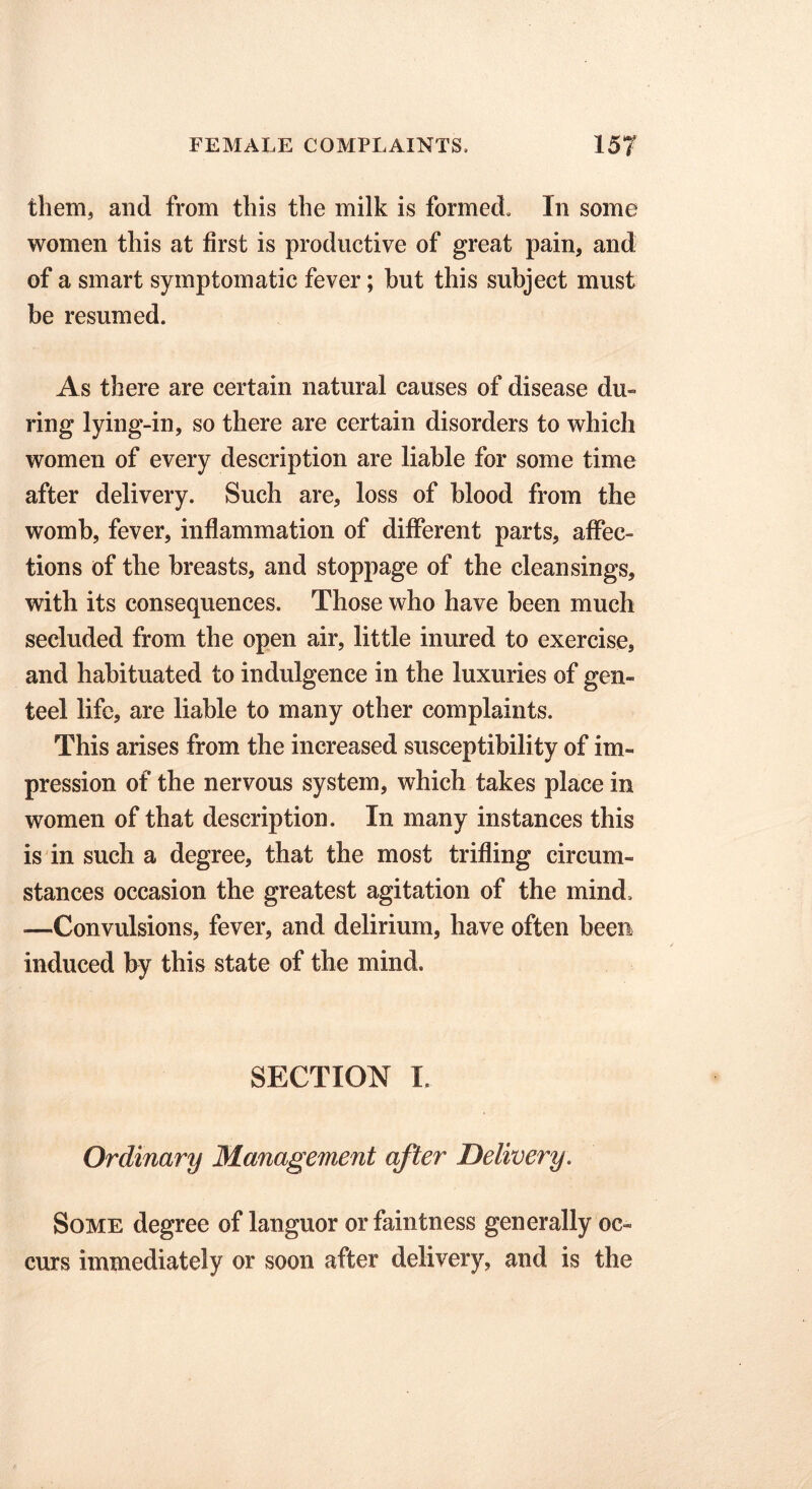 them, and from this the milk is formed. In some women this at first is productive of great pain, and of a smart symptomatic fever; but this subject must be resumed. As there are certain natural causes of disease du- ring lying-in, so there are certain disorders to which women of every description are liable for some time after delivery. Such are, loss of blood from the womb, fever, inflammation of different parts, affec- tions of tbe breasts, and stoppage of the cleansings, with its consequences. Those who have been much secluded from the open air, little inured to exercise, and habituated to indulgence in the luxuries of gen- teel life, are liable to many other complaints. This arises from the increased susceptibili ty of im- pression of the nervous system, which takes place in women of that description. In many instances this is in such a degree, that the most trifling circum- stances occasion the greatest agitation of the mind. —Convulsions, fever, and delirium, have often been induced by this state of the mind. SECTION I, Ordinary Management after Delivery. Some degree of languor or faintness generally oc- curs immediately or soon after delivery, and is the