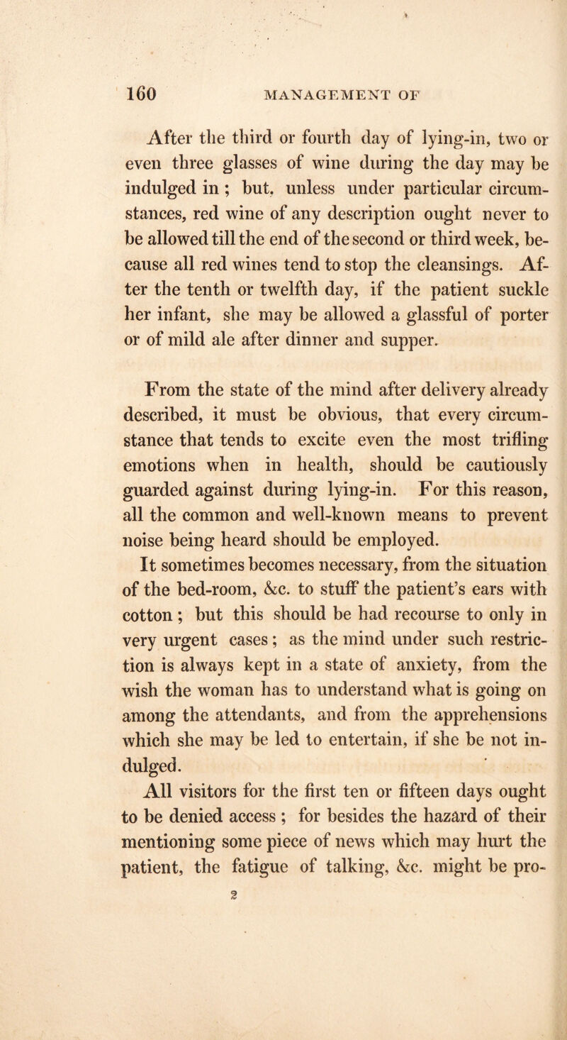 After the third or fourth day of lying-in, two or even three glasses of wine during the day may be indulged in ; but, unless under particular circum- stances, red wine of any description ought never to be allowed till the end of the second or third week, be- cause all red wines tend to stop the cleansings. Af- ter the tenth or twelfth day, if the patient suckle her infant, she may be allowed a glassful of porter or of mild ale after dinner and supper. From the state of the mind after delivery already described, it must be obvious, that every circum- stance that tends to excite even the most trifling emotions when in health, should be cautiously guarded against during lying-in. For this reason, all the common and well-known means to prevent noise being heard should be employed. It sometimes becomes necessary, from the situation of the bed-room, &c. to stuff the patient’s ears with cotton ; but this should be had recourse to only in very urgent cases; as the mind under such restric- tion is always kept in a state of anxiety, from the wish the woman has to understand what is going on among the attendants, and from the apprehensions which she may be led to entertain, if she be not in- dulged. All visitors for the first ten or fifteen days ought to be denied access ; for besides the hazard of their mentioning some piece of news which may hurt the patient, the fatigue of talking, kc. might be pro- 2