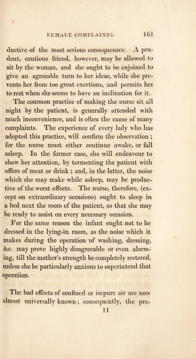 ductive of the most serious consequences. A pru- dent, cautious friend, however, may be allowed to sit by the woman, and she ought to be enjoined to give an agreeable turn to her ideas, while she pre- vents her from too great exertions, and permits her to rest when she seems to have an inclination for it. The common practice of making the nurse sit all night by the patient, is generally attended with much inconvenience, and is often the cause of many complaints. The experience of every lady who has adopted this practice, will confirm the observation ; for the nurse must either continue awake, or fall asleep. In the former case, she will endeavour to shew her attention, by tormenting the patient with offers of meat or drink ; and, in the latter, the noise which she may make while asleep, may be produc- tive of the worst effects. The nurse, therefore, (ex- cept on extraordinary occasions) ought to sleep in a bed next the room of the patient, so that she may be ready to assist on every necessary occasion. For the same reason the infant ought not to be dressed in the lying-in room, as the noise which it makes during the operation of washing, dressing, &c. may prove highly disagreeable or even alarm- ing, till the mother’s strength be completely restored, unless she be particularly anxious to superintend that operation. The bad effects of confined or impure air are now almost universally known; consequently, the pro- 11