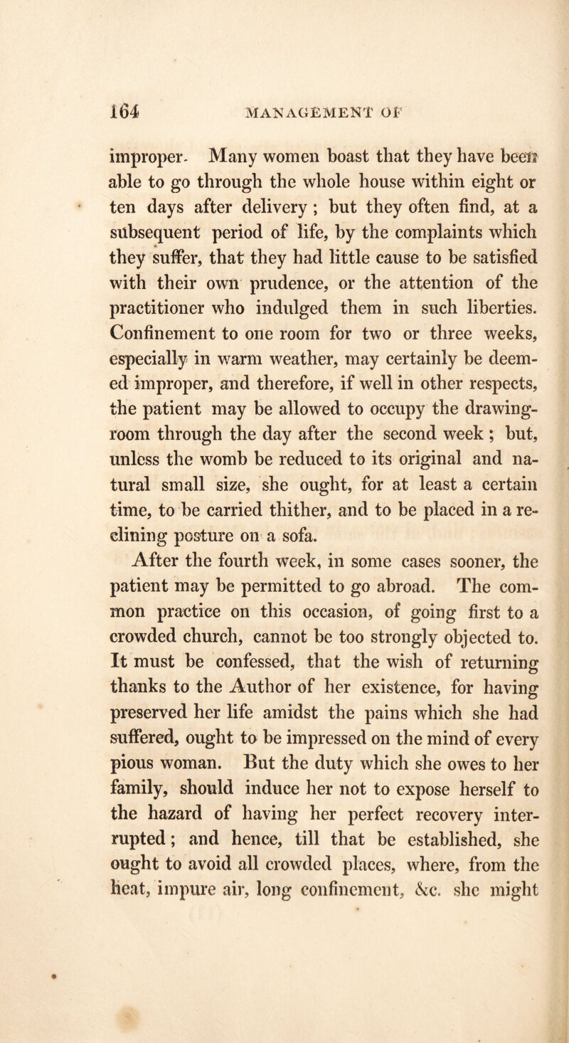 improper* Many women boast that they have been able to go through the whole house within eight or ten days after delivery ; but they often find, at a subsequent period of life, by the complaints which they suffer, that they had little cause to be satisfied with their own prudence, or the attention of the practitioner who indulged them in such liberties. Confinement to one room for two or three weeks, especially in warm weather, may certainly be deem- ed improper, and therefore, if well in other respects, the patient may be allowed to occupy the drawing- room through the day after the second week ; but, unless the womb be reduced to its original and na- tural small size, she ought, for at least a certain time, to be carried thither, and to be placed in a re- clining posture on a sofa. After the fourth week, in some cases sooner, the patient may be permitted to go abroad. The com- mon practice on this occasion, of going first to a crowded church, cannot be too strongly objected to. It must be confessed, that the wish of returning thanks to the Author of her existence, for having preserved her life amidst the pains which she had suffered, ought to be impressed on the mind of every pious woman. But the duty which she owes to her family, should induce her not to expose herself to the hazard of having her perfect recovery inter- rupted ; and hence, till that be established, she ought to avoid all crowded places, where, from the heat, impure air, long confinement, &c. she might